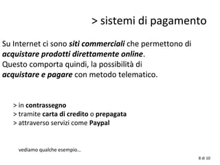 > sistemi di pagamento
Su Internet ci sono siti commerciali che permettono di
acquistare prodotti direttamente online.
Questo comporta quindi, la possibilità di
acquistare e pagare con metodo telematico.
> in contrassegno
> tramite carta di credito o prepagata
> attraverso servizi come Paypal
vediamo qualche esempio…
8 di 10
 