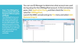 Step7:TheCRMAppPool
accountandthe Microsoft
DynamicsCRMencryption
certificate
TheCRMAppPoolaccount
willneedtohaverightsto
thecertificatebeingused
fortheCRMwebsite.Ifthe
applicationpoolisrunning
asNetworkServiceasinthe
examplethenyouwillneed
togiveNetworkService
readrightstothat
certificate.
You can use IIS Manager to determine what account was used
during setup for the CRMAppPool account. In the Connections
pane, click Application Pools, and then check the Identity
value for CRMAppPool.
Launch the MMC console and go to File menu and select Add-
Remove Snap In
 