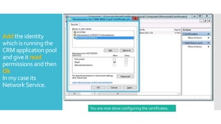 Add the identity
which is running the
CRM application pool
and give it read
permissions and then
Ok
In my case its
NetworkService.
You are now done configuring the certificates.
 