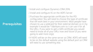 Prerequisites
1.Install and configure Dynamics CRM 2016
2.Install and configure IIS on the ADFS Server
3.Purchase the appropriate certificates for the IFD
configuration You will need to choose the type of certificate
that will work best in your environment. Most people have
chosen to use a wildcard for their external domain so in my
example it would be *.fabrikam.com so I can use it for all
the URLs. If you were to get a SAN certificate you would
need to know all of your URLs now and future (if you were
going to add more orgs)
4.If ADFS will be on the same server as CRM, ADFS will need
to be on the default website using the default port so CRM
will need to use something else.
 