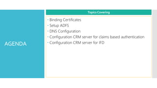 AGENDA
 Binding Certificates
 Setup ADFS
 DNS Configuration
 Configuration CRM server for claims based authentication
 Configuration CRM server for IFD
Topics Covering
 