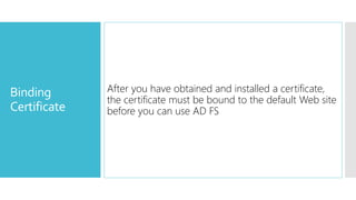 Binding
Certificate
After you have obtained and installed a certificate,
the certificate must be bound to the default Web site
before you can use AD FS
 