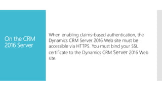 On the CRM
2016 Server
When enabling claims-based authentication, the
Dynamics CRM Server 2016 Web site must be
accessible via HTTPS. You must bind your SSL
certificate to the Dynamics CRM Server 2016 Web
site.
 