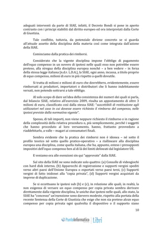 10 
adeguati interventi da parte di SIAE, infatti, il Decreto Bondi si pone in aperto 
contrasto con i principi stabiliti dal diritto europeo ed ora interpretati dalla Corte 
di Giustizia. 
Tale conflitto, tuttavia, da potenziale diviene concreto se si guarda 
all’attuale assetto della disciplina della materia così come integrata dall’azione 
della SIAE. 
Cominciamo dalla pratica dei rimborsi. 
Considerato che la vigente disciplina impone l’obbligo di pagamento 
dell’equo compenso in un novero di ipotesi nelle quali esso non potrebbe essere 
preteso, alla stregua della disciplina europea nonché – a ben vedere – in forza 
della stessa legge italiana [n.d.r. L.D.A.], la SIAE, ogni anno, incassa, a titolo proprio 
di equo compenso, milioni di euro in più rispetto a quelli dovutile. 
Si tratta di milioni e milioni di euro che dovrebbero, evidentemente, essere 
rimborsati ai produttori, importatori o distributori che li hanno indebitamente 
versati, non potendo sottrarsi a tale obbligo. 
Al solo scopo di dare un’idea della consistenza dei numeri dei quali si parla, 
dal bilancio SIAE, relativo all’esercizio 2009, risulta un appostamento di oltre 3 
milioni di euro, classificato così dalla stessa SIAE: “suscettibili di restituzione agli 
utilizzatori nel caso in cui dovesse essere richiesto il rimborso del compenso, nelle 
ipotesi previste dalla normativa vigente”. 
Spesso, di tali importi, non viene neppure richiesto il rimborso o in ragione 
della complessità della relativa procedura o, più semplicemente, perché i soggetti 
che hanno proceduto al loro versamento, hanno, frattanto provveduto a 
riaddebitarlo, a valle – magari ai consumatori finali. 
Sembra evidente che la pratica dei rimborsi non è idonea – né sotto il 
profilo teorico né sotto quello pratico-operativo – a riallineare alla disciplina 
europea una disciplina, come quella italiana, che ha, appunto, esteso i presupposti 
impositivi dell’equo compenso ben al di là dei limiti delineati dal legislatore UE. 
E veniamo ora alle esenzioni sin qui “approvate” dalla SIAE. 
Sul sito della SIAE ne sono indicate solo quattro: (a) Consolle di videogiochi 
con hard disk interno, (b) Apparecchi di registrazione e supporti vergini spediti 
verso altri paesi dell'Unione Europea o esportati verso paesi terzi, (c) Supporti 
vergini di fatto inidonei alla “copia privata”, (d) Supporti vergini acquistati da 
imprese di duplicazione. 
Se si eccettuano le ipotesi sub (b) e (c), in relazione alle quali, in realtà, la 
non esigenza di versare un equo compenso per copia privata sembra derivare 
direttamente dalla vigente disciplina, le uniche due ipotesi nelle quali, allo stato, la 
SIAE ha “concesso” un’esenzione sono davvero modeste, rispetto alla portata della 
recente Sentenza della Corte di Giustizia che esige che non sia preteso alcun equo 
compenso per copia privata ogni qualvolta il dispositivo o il supporto siano 
 