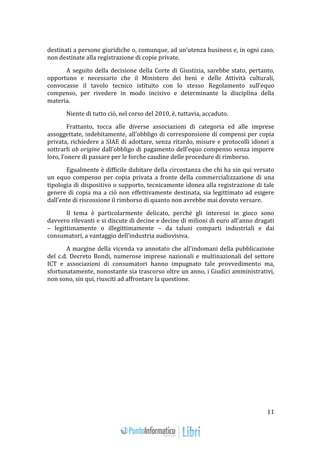 11 
destinati a persone giuridiche o, comunque, ad un’utenza business e, in ogni caso, 
non destinate alla registrazione di copie private. 
A seguito della decisione della Corte di Giustizia, sarebbe stato, pertanto, 
opportuno e necessario che il Ministero dei beni e delle Attività culturali, 
convocasse il tavolo tecnico istituito con lo stesso Regolamento sull’equo 
compenso, per rivedere in modo incisivo e determinante la disciplina della 
materia. 
Niente di tutto ciò, nel corso del 2010, è, tuttavia, accaduto. 
Frattanto, tocca alle diverse associazioni di categoria ed alle imprese 
assoggettate, indebitamente, all’obbligo di corresponsione di compensi per copia 
privata, richiedere a SIAE di adottare, senza ritardo, misure e protocolli idonei a 
sottrarli ab origine dall’obbligo di pagamento dell’equo compenso senza imporre 
loro, l’onere di passare per le forche caudine delle procedure di rimborso. 
Egualmente è difficile dubitare della circostanza che chi ha sin qui versato 
un equo compenso per copia privata a fronte della commercializzazione di una 
tipologia di dispositivo o supporto, tecnicamente idonea alla registrazione di tale 
genere di copia ma a ciò non effettivamente destinata, sia legittimato ad esigere 
dall’ente di riscossione il rimborso di quanto non avrebbe mai dovuto versare. 
Il tema è particolarmente delicato, perché gli interessi in gioco sono 
davvero rilevanti e si discute di decine e decine di milioni di euro all’anno dragati 
– legittimamente o illegittimamente – da taluni comparti industriali e dai 
consumatori, a vantaggio dell’industria audiovisiva. 
A margine della vicenda va annotato che all’indomani della pubblicazione 
del c.d. Decreto Bondi, numerose imprese nazionali e multinazionali del settore 
ICT e associazioni di consumatori hanno impugnato tale provvedimento ma, 
sfortunatamente, nonostante sia trascorso oltre un anno, i Giudici amministrativi, 
non sono, sin qui, riusciti ad affrontare la questione. 
 