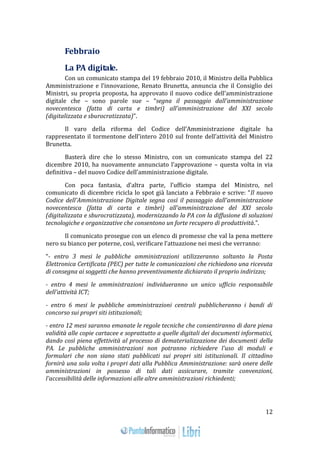 12 
Febbraio 
La PA digitale. 
Con un comunicato stampa del 19 febbraio 2010, il Ministro della Pubblica 
Amministrazione e l’innovazione, Renato Brunetta, annuncia che il Consiglio dei 
Ministri, su propria proposta, ha approvato il nuovo codice dell’amministrazione 
digitale che – sono parole sue – “segna il passaggio dall'amministrazione 
novecentesca (fatta di carta e timbri) all'amministrazione del XXI secolo 
(digitalizzata e sburocratizzata)”. 
Il varo della riforma del Codice dell’Amministrazione digitale ha 
rappresentato il tormentone dell’intero 2010 sul fronte dell’attività del Ministro 
Brunetta. 
Basterà dire che lo stesso Ministro, con un comunicato stampa del 22 
dicembre 2010, ha nuovamente annunciato l’approvazione – questa volta in via 
definitiva – del nuovo Codice dell’amministrazione digitale. 
Con poca fantasia, d’altra parte, l’ufficio stampa del Ministro, nel 
comunicato di dicembre ricicla lo spot già lanciato a Febbraio e scrive: “Il nuovo 
Codice dell'Amministrazione Digitale segna così il passaggio dall'amministrazione 
novecentesca (fatta di carta e timbri) all'amministrazione del XXI secolo 
(digitalizzata e sburocratizzata), modernizzando la PA con la diffusione di soluzioni 
tecnologiche e organizzative che consentono un forte recupero di produttività.”. 
Il comunicato prosegue con un elenco di promesse che val la pena mettere 
nero su bianco per poterne, così, verificare l’attuazione nei mesi che verranno: 
“- entro 3 mesi le pubbliche amministrazioni utilizzeranno soltanto la Posta 
Elettronica Certificata (PEC) per tutte le comunicazioni che richiedono una ricevuta 
di consegna ai soggetti che hanno preventivamente dichiarato il proprio indirizzo; 
- entro 4 mesi le amministrazioni individueranno un unico ufficio responsabile 
dell'attività ICT; 
- entro 6 mesi le pubbliche amministrazioni centrali pubblicheranno i bandi di 
concorso sui propri siti istituzionali; 
- entro 12 mesi saranno emanate le regole tecniche che consentiranno di dare piena 
validità alle copie cartacee e soprattutto a quelle digitali dei documenti informatici, 
dando così piena effettività al processo di dematerializzazione dei documenti della 
PA. Le pubbliche amministrazioni non potranno richiedere l'uso di moduli e 
formulari che non siano stati pubblicati sui propri siti istituzionali. Il cittadino 
fornirà una sola volta i propri dati alla Pubblica Amministrazione: sarà onere delle 
amministrazioni in possesso di tali dati assicurare, tramite convenzioni, 
l'accessibilità delle informazioni alle altre amministrazioni richiedenti; 
 