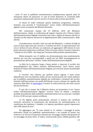 13 
- entro 15 mesi le pubbliche amministrazioni predisporranno appositi piani di 
emergenza idonei ad assicurare, in caso di eventi disastrosi, la continuità delle 
operazioni indispensabili a fornire servizi e il ritorno alla normale operatività.”. 
In attesa di veder realizzato questo ambizioso programma, vediamo, 
frattanto cosa prevede il “rivoluzionario” nuovo Codice dell’Amministrazione 
digitale varato su impulso del Ministro Brunetta. 
Nel comunicato stampa del 19 febbraio 2010 del Ministero 
dell'Innovazione, infatti, si evidenziano gli ingenti risparmi che il Nuovo Codice 
dell'Amministrazione Digitale consentirà, una volta a regime di ottenere alla PA, ai 
cittadini ed alle imprese attraverso la digitalizzazione delle comunicazioni e delle 
attività. 
Si produrranno, secondo i dati resi noti dal Ministero, 1 milione di fogli di 
carta in meno ogni anno per arrivare a 3 milioni nel 2012, si risparmieranno così 
circa 6 milioni di euro all'anno cui andranno ad aggiungersi 200 milioni di euro 
grazie alla posta elettronica certificata. Tutto ciò senza contare l'enorme risparmio 
- stimato in circa l'80% - dei tempi per l'evasione delle pratiche amministrative. 
Ottimi propositi, non c'è dubbio, ma sfortunatamente sono assolutamente 
identici, per non dire sovrapponibili, a quelli che nel 2005 accompagnarono la 
presentazione dell'ormai "vecchio" Codice dell'Amministrazione Digitale. 
La Rete ha la memoria lunga e basta andare a ripescare il vecchio sito 
www.padigitale.it che l'allora ministro dell'Innovazione, Lucio Stanca aveva 
dedicato al Codice dell'Amministrazione Digitale, per trovarne alcune inconfutabili 
conferme. 
Il "vecchio" sito, tuttavia, per qualche strana ragione, è stato ormai 
abbandonato ed il suo dominio ceduto ad una società privata che vende software 
per la pubblica amministrazione digitale per confrontare i propositi del vecchio 
ministro dell'Innovazione con quelli dell'attuale occorre, dunque, far appello alla 
memoria della Rete ed interrogare il motore di web.archive.org che tiene traccia 
dei siti che furono. 
È così che si scopre che il Ministro Stanca nel presentare il suo "nuovo 
Codice dell'Amministrazione Digitale" scriveva "Sono 35 milioni i certificati 
prodotti annualmente dalle pubbliche amministrazioni con un costo per i cittadini 
di circa 13,50 euro per ciascun certificato. 
La PA digitale potrà praticamente azzerare il numero dei certificati 
necessari attraverso la trasmissione dei documenti tra amministrazioni e la 
condivisone dei database. I cittadini e le imprese potrebbero quindi risparmiare 
oltre 400 milioni di euro". 
Ed aggiungeva poi "Si sono stimati in 31 milioni i messaggi di posta 
elettronica inviati tra pubbliche amministrazioni e nei contatti di queste con 
l'esterno e in 18 euro il risparmio ottenuto per messaggio rispetto alla gestione di 
un messaggio di posta fisico. Il Codice, riconoscendo piena validità giuridica alle 
 
