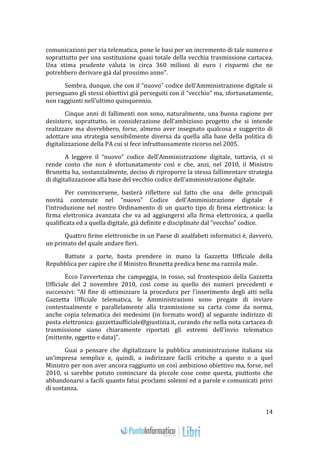 14 
comunicazioni per via telematica, pone le basi per un incremento di tale numero e 
soprattutto per una sostituzione quasi totale della vecchia trasmissione cartacea. 
Una stima prudente valuta in circa 360 milioni di euro i risparmi che ne 
potrebbero derivare già dal prossimo anno". 
Sembra, dunque, che con il “nuovo” codice dell’Amministrazione digitale si 
perseguano gli stessi obiettivi già perseguiti con il “vecchio” ma, sfortunatamente, 
non raggiunti nell’ultimo quinquennio. 
Cinque anni di fallimenti non sono, naturalmente, una buona ragione per 
desistere, soprattutto, in considerazione dell’ambizioso progetto che si intende 
realizzare ma dovrebbero, forse, almeno aver insegnato qualcosa e suggerito di 
adottare una strategia sensibilmente diversa da quella alla base della politica di 
digitalizzazione della PA cui si fece infruttuosamente ricorso nel 2005. 
A leggere il “nuovo” codice dell’Amministrazione digitale, tuttavia, ci si 
rende conto che non è sfortunatamente così e che, anzi, nel 2010, il Ministro 
Brunetta ha, sostanzialmente, deciso di riproporre la stessa fallimentare strategia 
di digitalizzazione alla base del vecchio codice dell’amministrazione digitale. 
Per convincersene, basterà riflettere sul fatto che una delle principali 
novità contenute nel “nuovo” Codice dell’Amministrazione digitale è 
l’introduzione nel nostro Ordinamento di un quarto tipo di firma elettronica: la 
firma elettronica avanzata che va ad aggiungersi alla firma elettronica, a quella 
qualificata ed a quella digitale, già definite e disciplinate dal “vecchio” codice. 
Quattro firme elettroniche in un Paese di analfabeti informatici è, davvero, 
un primato del quale andare fieri. 
Battute a parte, basta prendere in mano la Gazzetta Ufficiale della 
Repubblica per capire che il Ministro Brunetta predica bene ma razzola male. 
Ecco l’avvertenza che campeggia, in rosso, sul frontespizio della Gazzetta 
Ufficiale del 2 novembre 2010, così come su quello dei numeri precedenti e 
successivi: “Al fine di ottimizzare la procedura per l'inserimento degli atti nella 
Gazzetta Ufficiale telematica, le Amministrazioni sono pregate di inviare 
contestualmente e parallelamente alla trasmissione su carta come da norma, 
anche copia telematica dei medesimi (in formato word) al seguente indirizzo di 
posta elettronica: gazzettaufficiale@giustizia.it, curando che nella nota cartacea di 
trasmissione siano chiaramente riportati gli estremi dell'invio telematico 
(mittente, oggetto e data)". 
Guai a pensare che digitalizzare la pubblica amministrazione italiana sia 
un’impresa semplice e, quindi, a indirizzare facili critiche a questo o a quel 
Ministro per non aver ancora raggiunto un così ambizioso obiettivo ma, forse, nel 
2010, si sarebbe potuto cominciare da piccole cose come questa, piuttosto che 
abbandonarsi a facili quanto fatui proclami solenni ed a parole e comunicati privi 
di sostanza. 
 
