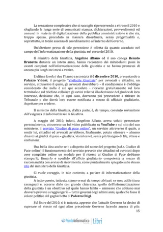 15 
La sensazione complessiva che si raccoglie ripercorrendo a ritroso il 2010 e 
sfogliando la lunga serie di comunicati stampa, dichiarazioni, provvedimenti ed 
annunci in materia di digitalizzazione della pubblica amministrazione è che sia, 
troppo spesso, proceduto in maniera disordinata, senza progettualità e, 
soprattutto, in totale assenza di coordinamento all’interno del Governo. 
Un’ulteriore prova di tale percezione è offerta da quanto accaduto nel 
campo dell’informatizzazione della giustizia, nel corso del 2010. 
Il ministro della Giustizia, Angelino Alfano ed il suo collega Renato 
Brunetta durante un intero anno, hanno raccontato dei mirabolanti passi in 
avanti compiuti nell’informatizzazione della giustizia e ne hanno promessi di 
ancora più lunghi nei mesi a venire. 
L’ultima favola i due l’hanno raccontata il 6 dicembre 2010, presentando a 
Palazzo Vidoni, il progetto “Vivifacile Giustizia” per avvocati e cittadini, un 
servizio, attraverso il quale, gli avvocati dovrebbero – il condizionale è d’obbligo 
considerato che nulla è sin qui accaduto - ricevere gratuitamente sul loro 
terminale o sul telefono cellulare gli avvisi relativi alla decisione del giudice di loro 
interesse, decisione che, in ogni caso, dovranno poi provvedere a ritirare in 
Tribunale o che dovrà loro essere notificata a mezzo di ufficiale giudiziario. 
Aspettare per credere. 
Il ministro della Giustizia, d’altra parte, è, da tempo, convinto sostenitore 
dell’esigenza di informatizzare la Giustizia. 
A maggio del 2010, infatti, Angelino Alfano, aveva voluto presentare 
personalmente, attraverso un bel video pubblicato su YouTube e sul sito del suo 
ministero, il servizio “Giudice di pace online”, un servizio attraverso il quale, a 
sentir lui, cittadini ed avvocati avrebbero, finalmente, potuto ottenere – almeno 
dinanzi ai giudici di pace – giustizia, via internet, senza più bisogno di file, attese e 
confusioni. 
Una bella idea anche se – a dispetto del nome del progetto [n.d.r. Giudice di 
Pace online] il funzionamento del servizio prevede che cittadini ed avvocati dopo 
aver compilato online un modulo per il ricorso al Giudice di Pace debbano 
stamparlo, firmarlo e spedirlo all’ufficio giudiziario competente a mezzo di 
raccomandata con avviso di ricevimento, come puntualmente spiegato sullo stesso 
sito del ministero della Giustizia. 
Ci vuole coraggio, in tale contesto, a parlare di informatizzazione della 
giustizia. 
A tutto questo, tuttavia, siamo ormai da tempo abituati se non, addirittura 
rassegnati e, occorre dirlo con grande chiarezza, quello dell’informatizzazione 
della giustizia è un obiettivo nel quale hanno fallito – ammesso che abbiano mai 
davvero provato a raggiungerlo – tutti i governi degli ultimi anni, quale che fosse il 
colore politico del gagliardetto di Palazzo Chigi. 
Sul finire del 2010, si è, tuttavia, appreso che l’attuale Governo ha deciso di 
superare sé stesso ed ogni altro precedente Governo facendo ancora di più: 
 