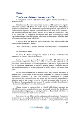 17 
Marzo 
Trasformare Internet in una grande TV. 
Il Consiglio dei Ministri del 1° marzo 2010, approva il primo schema del c.d. 
Decreto Romani. 
Si tratta di uno dei provvedimenti più discussi del 2010, attraverso il quale 
il Governo, chiamato ad attuare nel nostro Paese la Direttiva UE 2007/65/CE 
relativa al coordinamento di determinate disposizioni legislative, regolamentari e 
amministrative degli Stati membri concernenti l'esercizio delle attività televisive, 
si è, probabilmente, lasciato prendere la mano, minacciando di trasformare la Rete 
in una grande TV e di imporre a tutti gli operatori, oneri e adempimenti tanto 
gravosi da risultare sostenibili solo dai più grandi, con buona pace della libertà di 
informazione e d’impresa dei più piccoli. 
E’ un approccio pan televisivo quello che emerge dallo schema di Decreto 
approvato dal Consiglio dei Ministri. 
Tutto è televisione o, almeno, dovrebbe esserlo secondo il Governo della 
TV. 
Ma andiamo con ordine. 
La chiave di lettura dell’originario schema di decreto è costituita dalla 
definizione di "servizio di media audiovisivo". 
Eccola: "un servizio quale definito agli articoli 56 e 57 del Trattato sul 
funzionamento dell'Unione Europea che è sotto la responsabilità editoriale di un 
fornitore di servizi media e il cui obiettivo principale è la fornitura di programmi al 
fine di informare, intrattenere o istruire il grande pubblico, attraverso reti di 
comunicazione elettroniche e che comprende sia servizi lineari... che servizi non 
lineari". 
Sin qui tutto in linea con la Direttiva AVMS che, tuttavia, attraverso il 
considerando 16 restringe la portata della definizione di "servizio di media 
audiovisivo" chiarendo che essa "non dovrebbe comprendere le attività 
precipuamente non economiche e che non sono in concorrenza con la radiodiffusione 
televisiva, quali i siti internet privati e i servizi consistenti nella fornitura o 
distribuzione di contenuti audiovisivi generati da utenti privati a fini di condivisione 
o di scambio nell'ambito di comunità di interesse". 
Chiara, limpida ed inequivocabile, la volontà del legislatore europeo: un 
videoblog, ma anche una piattaforma user generated content che distribuisce 
"contenuti audiovisivi generati da utenti privati" sono diversi dalla televisione e 
dovrebbero restare estranei alla nuova disciplina. 
Ecco come, invece, il Governo ha originariamente manifestato l’intenzione 
di circoscrivere la portata della definizione di "servizio media audiovisivo": "non 
rientrano nella nozione di servizio media audiovisivo i servizi prestati nell'esercizio 
 