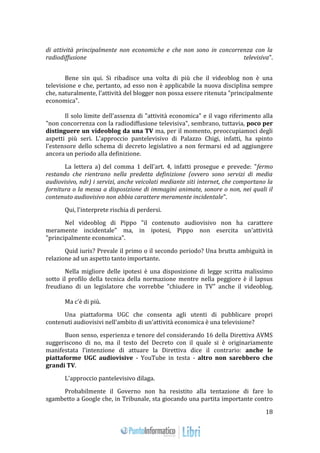 18 
di attività principalmente non economiche e che non sono in concorrenza con la 
radiodiffusione televisiva". 
Bene sin qui. Si ribadisce una volta di più che il videoblog non è una 
televisione e che, pertanto, ad esso non è applicabile la nuova disciplina sempre 
che, naturalmente, l'attività del blogger non possa essere ritenuta "principalmente 
economica". 
Il solo limite dell'assenza di "attività economica" e il vago riferimento alla 
"non concorrenza con la radiodiffusione televisiva", sembrano, tuttavia, poco per 
distinguere un videoblog da una TV ma, per il momento, preoccupiamoci degli 
aspetti più seri. L'approccio pantelevisivo di Palazzo Chigi, infatti, ha spinto 
l'estensore dello schema di decreto legislativo a non fermarsi ed ad aggiungere 
ancora un periodo alla definizione. 
La lettera a) del comma 1 dell'art. 4, infatti prosegue e prevede: "fermo 
restando che rientrano nella predetta definizione (ovvero sono servizi di media 
audiovisivo, ndr) i servizi, anche veicolati mediante siti internet, che comportano la 
fornitura o la messa a disposizione di immagini animate, sonore o non, nei quali il 
contenuto audiovisivo non abbia carattere meramente incidentale". 
Qui, l'interprete rischia di perdersi. 
Nel videoblog di Pippo "il contenuto audiovisivo non ha carattere 
meramente incidentale" ma, in ipotesi, Pippo non esercita un'attività 
"principalmente economica". 
Quid iuris? Prevale il primo o il secondo periodo? Una brutta ambiguità in 
relazione ad un aspetto tanto importante. 
Nella migliore delle ipotesi è una disposizione di legge scritta malissimo 
sotto il profilo della tecnica della normazione mentre nella peggiore è il lapsus 
freudiano di un legislatore che vorrebbe "chiudere in TV" anche il videoblog. 
Ma c'è di più. 
Una piattaforma UGC che consenta agli utenti di pubblicare propri 
contenuti audiovisivi nell'ambito di un'attività economica è una televisione? 
Buon senso, esperienza e tenore del considerando 16 della Direttiva AVMS 
suggeriscono di no, ma il testo del Decreto con il quale si è originariamente 
manifestata l’intenzione di attuare la Direttiva dice il contrario: anche le 
piattaforme UGC audiovisive - YouTube in testa - altro non sarebbero che 
grandi TV. 
L'approccio pantelevisivo dilaga. 
Probabilmente il Governo non ha resistito alla tentazione di fare lo 
sgambetto a Google che, in Tribunale, sta giocando una partita importante contro 
 