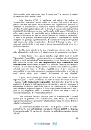 19 
Mediaset nella quale, ovviamente, nega di essere una TV e rivendica il ruolo di 
intermediario della comunicazione. 
Nella Direttiva AVMS, il legislatore, nel definire la nozione di 
"responsabilità editoriale" ovvero quella del fornitore del servizio di media, 
precisa che essa non implica necessariamente una responsabilità giuridica sui 
contenuti e al considerando 23 ne chiarisce il senso, ricordando, che "la presente 
direttiva dovrebbe applicarsi fatte salve le deroghe di responsabilità della direttiva 
2000/31/CE del Parlamento europeo e del Consiglio, dell'8 giugno 2000, relativa a 
taluni aspetti giuridici dei servizi della società dell'informazione, in particolare il 
commercio elettronico, nel mercato interno (direttiva sul commercio elettronico)". 
Si tratta di un principio fondamentale per garantire la convivenza della nuova 
disciplina con quella già vigente in materia di assenza dell'obbligo di sorveglianza 
degli intermediari della comunicazione - fornitori di hosting in testa - per i 
contenuti pubblicati dai propri utenti e di non responsabilità dei primi per i 
medesimi contenuti. 
Sarebbe lecito attendersi che tale principio fosse riflesso anche nel testo 
dello schema di decreto legislativo di attuazione ma, sfortunatamente, non è così. 
Il nostro Paese - dopo quanto accaduto negli ultimi mesi nei nostri 
Tribunali ed a Palazzo Chigi - continua a rigettare con forza tale principio che pure 
affonda ormai le sue radici nell'aquis comunitario e trova fondamento nella ratio 
della disciplina europea sulla non responsabilità degli intermediari della 
comunicazione superbamente ricordata dall'Avvocato Generale della Corte di 
Giustizia UE nella causa C236/08: "creare uno spazio libero, pubblico e aperto su 
Internet, cosa che (n.d.r. la direttiva 31/2000) cerca di fare limitando la 
responsabilità di coloro che trasmettono o ospitano le informazioni ai soli casi nei 
quali, questi ultimi, sono coscienti dell'esistenza di una illegalità". 
È grave, anche perché, più avanti, all'art. 6 dello schema di decreto 
legislativo, sotto la rubrica "protezione del diritto d'autore" il Governo impone a - 
e dunque rende direttamente responsabili - tutti i fornitori di servizi media 
audiovisivi di astenersi "dal trasmettere o ritrasmettere, o mettere comunque a 
disposizione degli utenti, su qualsiasi piattaforma e qualunque sia la tipologia di 
servizio offerto, programmi oggetto di diritti di proprietà intellettuale di terzi o 
parti di tali programmi, senza il consenso di titolari dei diritti e salve le 
disposizioni in materia di brevi estratti di cronaca". 
Come se ciò non bastasse, il comma 3 dell'art. 6 stabilisce che "l'Autorità 
(quella per le garanzie nelle comunicazioni, ndr) emana le disposizioni 
regolamentari necessarie per rendere effettiva l'osservanza dei limiti e divieti di 
cui al presente articolo". 
Così importare HADOPI in Italia sarà – ma di questo si parlerà più oltre - 
più facile perché sarà sufficiente un regolamento firmato AGCOM, che disponga 
l'oscuramento delle TV, pardon, dei videoblog che diffondono materiale ritenuto 
"pirata". 
 