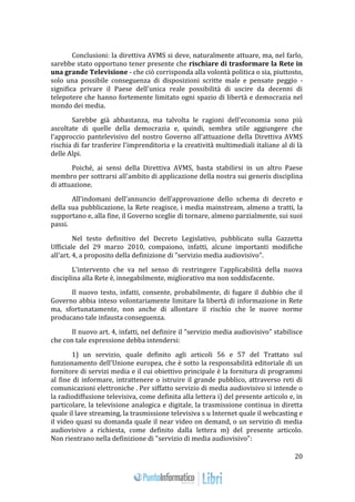 20 
Conclusioni: la direttiva AVMS si deve, naturalmente attuare, ma, nel farlo, 
sarebbe stato opportuno tener presente che rischiare di trasformare la Rete in 
una grande Televisione - che ciò corrisponda alla volontà politica o sia, piuttosto, 
solo una possibile conseguenza di disposizioni scritte male e pensate peggio - 
significa privare il Paese dell'unica reale possibilità di uscire da decenni di 
telepotere che hanno fortemente limitato ogni spazio di libertà e democrazia nel 
mondo dei media. 
Sarebbe già abbastanza, ma talvolta le ragioni dell'economia sono più 
ascoltate di quelle della democrazia e, quindi, sembra utile aggiungere che 
l'approccio pantelevisivo del nostro Governo all'attuazione della Direttiva AVMS 
rischia di far trasferire l'imprenditoria e la creatività multimediali italiane al di là 
delle Alpi. 
Poiché, ai sensi della Direttiva AVMS, basta stabilirsi in un altro Paese 
membro per sottrarsi all'ambito di applicazione della nostra sui generis disciplina 
di attuazione. 
All’indomani dell’annuncio dell’approvazione dello schema di decreto e 
della sua pubblicazione, la Rete reagisce, i media mainstream, almeno a tratti, la 
supportano e, alla fine, il Governo sceglie di tornare, almeno parzialmente, sui suoi 
passi. 
Nel testo definitivo del Decreto Legislativo, pubblicato sulla Gazzetta 
Ufficiale del 29 marzo 2010, compaiono, infatti, alcune importanti modifiche 
all'art. 4, a proposito della definizione di "servizio media audiovisivo". 
L'intervento che va nel senso di restringere l'applicabilità della nuova 
disciplina alla Rete è, innegabilmente, migliorativo ma non soddisfacente. 
Il nuovo testo, infatti, consente, probabilmente, di fugare il dubbio che il 
Governo abbia inteso volontariamente limitare la libertà di informazione in Rete 
ma, sfortunatamente, non anche di allontare il rischio che le nuove norme 
producano tale infausta conseguenza. 
Il nuovo art. 4, infatti, nel definire il "servizio media audiovisivo" stabilisce 
che con tale espressione debba intendersi: 
1) un servizio, quale definito agli articoli 56 e 57 del Trattato sul 
funzionamento dell'Unione europea, che è sotto la responsabilità editoriale di un 
fornitore di servizi media e il cui obiettivo principale è la fornitura di programmi 
al fine di informare, intrattenere o istruire il grande pubblico, attraverso reti di 
comunicazioni elettroniche . Per siffatto servizio di media audiovisivo si intende o 
la radiodiffusione televisiva, come definita alla lettera i) del presente articolo e, in 
particolare, la televisione analogica e digitale, la trasmissione continua in diretta 
quale il lave streaming, la trasmissione televisiva s u Internet quale il webcasting e 
il video quasi su domanda quale il near video on demand, o un servizio di media 
audiovisivo a richiesta, come definito dalla lettera m) del presente articolo. 
Non rientrano nella definizione di "servizio di media audiovisivo": 
 