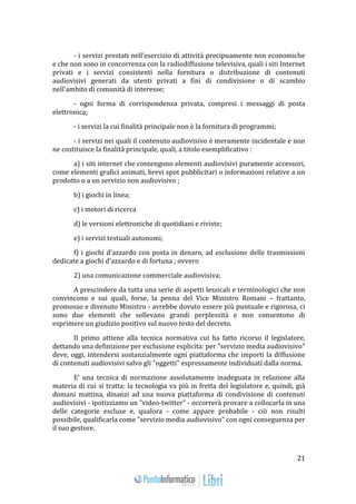 21 
- i servizi prestati nell'esercizio di attività precipuamente non economiche 
e che non sono in concorrenza con la radiodiffusione televisiva, quali i siti Internet 
privati e i servizi consistenti nella fornitura o distribuzione di contenuti 
audiovisivi generati da utenti privati a fini di condivisione o di scambio 
nell'ambito di comunità di interesse; 
- ogni forma di corrispondenza privata, compresi i messaggi di posta 
elettronica; 
- i servizi la cui finalità principale non è la fornitura di programmi; 
- i servizi nei quali il contenuto audiovisivo è meramente incidentale e non 
ne costituisce la finalità principale, quali, a titolo esemplificativo : 
a) i siti internet che contengono elementi audiovisivi puramente accessori, 
come elementi grafici animati, brevi spot pubblicitari o informazioni relative a un 
prodotto o a un servizio non audiovisivo ; 
b) i giochi in linea; 
c) i motori di ricerca 
d) le versioni elettroniche di quotidiani e riviste; 
e) i servizi testuali autonomi; 
f) i giochi d'azzardo con posta in denaro, ad esclusione delle trasmissioni 
dedicate a giochi d'azzardo e di fortuna ; ovvero 
2) una comunicazione commerciale audiovisiva; 
A prescindere da tutta una serie di aspetti lessicali e terminologici che non 
convincono e sui quali, forse, la penna del Vice Ministro Romani – frattanto, 
promosso e divenuto Ministro - avrebbe dovuto essere più puntuale e rigorosa, ci 
sono due elementi che sollevano grandi perplessità e non consentono di 
esprimere un giudizio positivo sul nuovo testo del decreto. 
Il primo attiene alla tecnica normativa cui ha fatto ricorso il legislatore, 
dettando una definizione per esclusione esplicita: per "servizio media audiovisivo" 
deve, oggi, intendersi sostanzialmente ogni piattaforma che importi la diffusione 
di contenuti audiovisivi salvo gli "oggetti" espressamente individuati dalla norma. 
E' una tecnica di normazione assolutamente inadeguata in relazione alla 
materia di cui si tratta: la tecnologia va più in fretta del legislatore e, quindi, già 
domani mattina, dinanzi ad una nuova piattaforma di condivisione di contenuti 
audiovisivi - ipotizziamo un "video-twitter" - occorrerà provare a collocarla in una 
delle categorie escluse e, qualora - come appare probabile - ciò non risulti 
possibile, qualificarla come "servizio media audiovisivo" con ogni conseguenza per 
il suo gestore. 
 