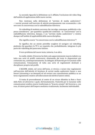 22 
La seconda riguarda la definizione cui è affidata l'esclusione dei video blog 
dall'ambito di applicazione delle nuove norme. 
Non rientrano nella definizione di "servizio di media audiovisivo": 
- i servizi prestati nell'esercizio di attività precipuamente non economiche e che 
non sono in concorrenza con la radiodiffusione televisiva 
Un videoblog di modesto successo che raccolga, comunque, pubblicità e che 
possa considerarsi - per quantità e qualità dei contenuti - in "concorrenza" con la 
radiodiffusione televisiva, dunque, è un "servizio media audiovisivo" e rientra 
dunque nell'ambito di applicabilità della nuova disciplina. 
Che significa essere "in concorrenza con la radiodiffusione televisiva"? 
Se significa che un utente potrebbe scegliere di navigare sul videoblog 
piuttosto che guardare la TV è un requisito che, probabilmente, integrano la più 
parte dei videoblog del panorama italiano. 
Il vero problema del nuovo testo, tuttavia, è un altro. 
In realtà, infatti, il Governo ha fatto solo apparentemente marcia indietro su 
tutta una serie di profili controversi, eliminando dal testo le disposizioni più 
contestate ma, contemporaneamente, ha delegato all’Autorità per le Garanzie nelle 
comunicazioni, l’emanazione di tutta una serie di regolamenti destinati a 
disciplinare proprio tali profili. 
L’AGCOM, infatti, nel corso dell’anno, si ritrova a varare due regolamenti 
sull’esercizio dell’attività di fornitura di servizi media audiovisivi lineari e non 
lineari (streaming e on demand) ed ad avviare una consultazione pubblica su un 
terzo regolamento relativo all’enforcement dei diritti d’autore online. 
Si tratta di provvedimenti al centro di un vivace dibattito in Rete e fuori 
dalla Rete ed attraverso i quali, sfortunatamente, l’Autorità per le Garanzie nelle 
comunicazioni sembra essersi trasformata in “braccio armato” del Governo e, con 
esso, di taluni poteri dell’impero mediatico tradizionale, facilmente individuabili. 
 