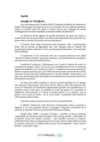 23 
Aprile 
Google vs. Vividown 
Con una Sentenza del 14 aprile 2010, il Tribunale di Milano ha condannato 
quattro top manager di Google per non aver impedito che una ragazzina postasse 
online un orribile video nel quale si vedono alcuni suoi compagni di scuola 
sbeffeggiavano in modo irripetibile un bambino affetto da downismo. 
La decisione forma oggetto di grande attenzione da parte dei media e 
rischia di dar vita ad un autentico “caso Italia” nella diplomazia internazionale: è la 
prima volta, al mondo, che accade una cosa del genere. 
Il Giudice Oscar Magi, l’estensore della Sentenza, nelle "considerazioni 
finali" che ha ritenuto di aggiungere alla "sua" Sentenza data la "grande (ed 
inaspettata) ricaduta mediatica" scrive, parafrasando Shakespeare: "too much ado 
about nothing". 
Il magistrato lo dice ritenendo che con la propria decisione non abbia 
"alterato in modo sensibile i parametri valutativi e giurisdizionali che presiedono 
alla decisione di casi quali quello trattato". 
Condivido il richiamo a Shakespeare con il quale il Giudice ha scelto di 
concludere la propria "fatica" ma in un senso sensibilmente diverso: la Sentenza 
minaccia di produrre uno "scontro tra culture" e rimette in discussione principi di 
diritto sui quali riposano gran parte delle dinamiche della comunicazione online 
sulla base di poco più che considerazioni di - peraltro dubbio - buon senso e, in 
ogni caso, più da buon padre di famiglia e/o da dispensatore di precetti morali che 
da interprete del diritto. 
Ho letto con avidità scientifica e sincera curiosità giuridica le 111 pagine 
che separano l'intestazione dalla firma del Dr. Magi in calce alla Sentenza, alla 
ricerca di illuminati ed illuminanti ragionamenti giuridici che giustificassero il 
verdetto ormai a tutti noto, un verdetto in nome del quale si è scomodata la 
diplomazia internazionale, si è diviso il mondo politico e si è parlato - più di 
quanto non accada di norma - di un "Caso Italia" a proposito della libertà di 
informazione anche in Rete. 
Curiosità, avidità e pazienza sono, tuttavia, rimaste frustrate. 
È difficile rintracciare nella decisione l'enucleazione chiara, puntuale e 
rigorosa di un solo principio idoneo a sorreggere l'impianto accusatorio ed a 
motivare la "pesante" decisione adottata dal Tribunale di Milano. 
Google Italy, infatti - secondo il Giudice - sarebbe, in buona sostanza, 
responsabile di violazione della disciplina sulla privacy perché - nell'ambito di 
un'attività svolta con finalità lucrativa - non avrebbe avvertito in maniera 
sufficientemente chiara la ragazzina che ha caricato online il video della necessità 
di prestare attenzione al rispetto della privacy del protagonista - specie perché 
disabile - del proprio video. 
 