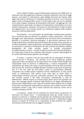 24 
Scrive, infatti, il Giudice a pag. 96 della propria Sentenza che "NON (n.d.r. le 
maiuscole sono del magistrato) costituisce condotta sufficiente ai fini che le legge 
impone, 'nasconderè le informazioni sugli obblighi derivanti dal rispetto della 
legge sulla privacy all'interno di 'condizioni generali di servizio' il cui contenuto 
appare spesso incomprensibile, sia per il tenore delle stesse che per le modalità 
con le quali vengono sottoposte all'accettazione dell'utente" ed aggiunge che "tale 
comportamento, improntato ad esigenze di minimalismo contrattuale e di scarsa 
volontà comunicativa, costituisce una specie di 'precostituzione di alibì da parte 
del soggetto/web e non esclude, quindi, una valutazione negativa della condotta 
tenuta nei confronti degli utenti". 
Francamente - ed a prescindere da qualsivoglia considerazione giuridica 
che si fa persino fatica ad intessere in relazione a quesa conclusione - trovo tale 
passaggio, pure determinante, contraddistinto da una buona dose di formalismo 
giuridico o se preferite "ipocrisia ideologica": si può davvero ipotizzare che se 
Google nelle proprie condizioni generali di utilizzo del servizio avesse avvertito, in 
caratteri più grandi e magari in grassetto, una bambina di dodici anni dell'esigenza 
di assicurarsi il consenso al trattamento dei dati personali del bambino disabile 
protagonista del video caricato, questa vi avrebbe provveduto? 
E sarebbe bastato così poco - secondo la rigorosa morale del Tribunale di Milano - 
per risparmiare l'onta di una condanna tanto pesante a quattro superdirigenti di 
un colosso dell'informazione globale come Google? 
È curioso - e questo è uno dei tanti profili che mi impongono di definire 
"piccola piccola" la Sentenza - che, peraltro, sia lo stesso magistrato, qualche 
pagina più avanti, nel rigettare la tesi accusatoria che avrebbe voluto Google Italy 
responsabile anche di concorso in diffamazione, a scrivere testualmente "pur 
ammettendo per ipotesi che esista un potere giuridico derivante dalla normativa 
sulla privacy che costituisca l'obbligo giuridico fondante la posizione di garanzia, 
non vi è chi non veda che tale potere, anche se correttamente utilizzato, 
certamente non avrebbe potuto 'impedire l'evento' diffamatorio. In altre parole 
anche se l'informativa sulla privacy fosse stata data in modo chiaro e 
comprensibile all'utente, non può certamente escludersi che l'utente medesimo 
non avrebbe caricato il file video incriminato, commettendo il reato di 
diffamazione". Difficile seguire la coerenza logica prima ancora che giuridica che 
lega i due passaggi appena richiamati della Sentenza: mi sfugge probabilmente 
qualcosa ma, l'impressione, è che a pag. 96 il Giudice abbia ritenuto che se Google 
avesse dato correttamente l'informativa la ragazzina non avrebbe caricato il video 
incriminato mentre a pag. 104 si mostri convinto del contrario, ovvero che lo 
avrebbe comunque caricato. 
La Sentenza - quella che per settimane ha tenuto banco sui giornali e le 
televisioni nel mondo intero - è sostanzialmente tutta qui. Inutile cercarvi le 
risposte ai numerosi e complessi quesiti giuridici che, all'indomani del deposito 
del dispositivo, avevano appassionato e diviso gli interpreti: è applicabile la legge 
italiana in materia di Privacy ad un trattamento di dati personali che appare 
interamente svolto all'estero da un soggetto straniero? 
 
