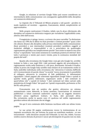 25 
Google, in relazione al servizio Google Video può essere considerato un 
intermediario della comunicazione con conseguente applicabilità della disciplina 
sul commercio elettronico? 
Le risposte che il Tribunale di Milano propone a tali quesiti - peraltro in 
modo implicito ed involuto - appaiono, francamente, deboli, semplicistiche ed 
approssimative. 
Nelle proprie motivazioni il Giudice, infatti, non fa alcun riferimento alla 
disciplina sul commercio elettronico neppure per escluderne l'applicabilità come, 
almeno, fatto dall'accusa. 
Il magistrato si spinge, invece, a scrivere che poco varrebbe "la distinzione 
che fanno sia i PM che le difese tra host provider e content provider" quasi a dire 
che almeno dinanzi alla disciplina sulla privacy intermediari della comunicazione 
(host provider) e non intermediari (content provider) sarebbero soggetti ai 
medesimi obblighi e responsabilità e ciò a prescindere da qualsivoglia 
ragionamento giuridico ma semplicemente perché "non esiste in materia una zona 
franca" e soprattutto "non esiste nemmeno la 'sconfinata prateria di internet' dove 
tutto è permesso e niente può essere vietato, pena la scomunica mondiale del 
popolo del web". 
Quanto alla circostanza che Google Italy e non già solo Google Inc. avrebbe 
trattato in Italia e non negli USA i dati personali oggetto del procedimento, il 
ragionamento svolto nella Sentenza è, a dir poco, disarmante. Secondo il Giudice, 
infatti, la prova che Google Italy sarebbe stata titolare di un trattamento svolto in 
Italia andrebbe individuata nella circostanza che "attraverso il sistema AdWords 
ed il riconoscimento di parole chiave" la società "aveva sicuramente la possibilità 
di collegare, attraverso la creazione di link pubblicitari, le informazioni 
riguardanti i clienti paganti alle schermate riguardanti Google Video e quindi in 
qualche modo, gestire, indicizzare, organizzare anche i dati contenuti in 
quest'ultimo sito" e quindi di trattare "i dati contenuti nel video caricati sulla 
piattaforma di Google Video" dei quali era "quindi responsabile, perlomeno ai fini 
del DL sulla privacy". 
Francamente non mi sembra che gestire attraverso un sistema 
automatizzato come Adwords, in forma anonima, l'associazione di contenuti 
pubblicitari a taluni contenuti audiovisivi ospitati da un soggetto straniero 
all'estero possa significare trattare, in Italia, dati personali altrui. 
Ma, certamente, anche in questo caso c'è qualcosa nel sottile ragionamento 
giuridico sotteso alla decisione che mi sfugge. 
Sin qui il vero contenuto della Sentenza racchiuso nelle sue ultime trenta 
pagine. 
Le sue prime 84 pagine costituiscono invece la testimonianza di un 
impianto accusatorio che, per fortuna, ha avuto un contributo modesto - se non 
insussistente - nella decisione assunta dal Tribunale. La tesi che, infatti, l'accusa 
sembra essersi sforzata di provare è ancor più dirompente di quanto non sia stata 
 