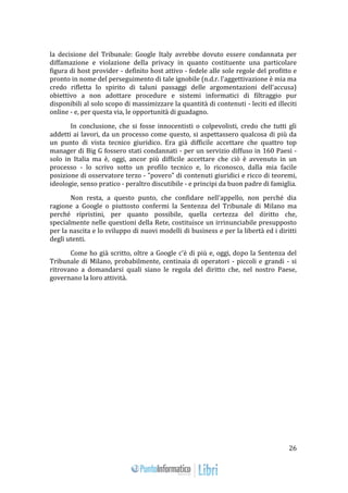 26 
la decisione del Tribunale: Google Italy avrebbe dovuto essere condannata per 
diffamazione e violazione della privacy in quanto costituente una particolare 
figura di host provider - definito host attivo - fedele alle sole regole del profitto e 
pronto in nome del perseguimento di tale ignobile (n.d.r. l'aggettivazione è mia ma 
credo rifletta lo spirito di taluni passaggi delle argomentazioni dell'accusa) 
obiettivo a non adottare procedure e sistemi informatici di filtraggio pur 
disponibili al solo scopo di massimizzare la quantità di contenuti - leciti ed illeciti 
online - e, per questa via, le opportunità di guadagno. 
In conclusione, che si fosse innocentisti o colpevolisti, credo che tutti gli 
addetti ai lavori, da un processo come questo, si aspettassero qualcosa di più da 
un punto di vista tecnico giuridico. Era già difficile accettare che quattro top 
manager di Big G fossero stati condannati - per un servizio diffuso in 160 Paesi - 
solo in Italia ma è, oggi, ancor più difficile accettare che ciò è avvenuto in un 
processo - lo scrivo sotto un profilo tecnico e, lo riconosco, dalla mia facile 
posizione di osservatore terzo - "povero" di contenuti giuridici e ricco di teoremi, 
ideologie, senso pratico - peraltro discutibile - e principi da buon padre di famiglia. 
Non resta, a questo punto, che confidare nell'appello, non perché dia 
ragione a Google o piuttosto confermi la Sentenza del Tribunale di Milano ma 
perché ripristini, per quanto possibile, quella certezza del diritto che, 
specialmente nelle questioni della Rete, costituisce un irrinunciabile presupposto 
per la nascita e lo sviluppo di nuovi modelli di business e per la libertà ed i diritti 
degli utenti. 
Come ho già scritto, oltre a Google c'è di più e, oggi, dopo la Sentenza del 
Tribunale di Milano, probabilmente, centinaia di operatori - piccoli e grandi - si 
ritrovano a domandarsi quali siano le regola del diritto che, nel nostro Paese, 
governano la loro attività. 
 