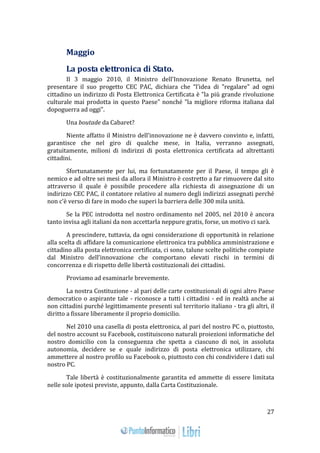 27 
Maggio 
La posta elettronica di Stato. 
Il 3 maggio 2010, il Ministro dell’Innovazione Renato Brunetta, nel 
presentare il suo progetto CEC PAC, dichiara che “l’idea di "regalare" ad ogni 
cittadino un indirizzo di Posta Elettronica Certificata è "la più grande rivoluzione 
culturale mai prodotta in questo Paese" nonché "la migliore riforma italiana dal 
dopoguerra ad oggi”. 
Una boutade da Cabaret? 
Niente affatto il Ministro dell’innovazione ne è davvero convinto e, infatti, 
garantisce che nel giro di qualche mese, in Italia, verranno assegnati, 
gratuitamente, milioni di indirizzi di posta elettronica certificata ad altrettanti 
cittadini. 
Sfortunatamente per lui, ma fortunatamente per il Paese, il tempo gli è 
nemico e ad oltre sei mesi da allora il Ministro è costretto a far rimuovere dal sito 
attraverso il quale è possibile procedere alla richiesta di assegnazione di un 
indirizzo CEC PAC, il contatore relativo al numero degli indirizzi assegnati perché 
non c’è verso di fare in modo che superi la barriera delle 300 mila unità. 
Se la PEC introdotta nel nostro ordinamento nel 2005, nel 2010 è ancora 
tanto invisa agli italiani da non accettarla neppure gratis, forse, un motivo ci sarà. 
A prescindere, tuttavia, da ogni considerazione di opportunità in relazione 
alla scelta di affidare la comunicazione elettronica tra pubblica amministrazione e 
cittadino alla posta elettronica certificata, ci sono, talune scelte politiche compiute 
dal Ministro dell’innovazione che comportano elevati rischi in termini di 
concorrenza e di rispetto delle libertà costituzionali dei cittadini. 
Proviamo ad esaminarle brevemente. 
La nostra Costituzione - al pari delle carte costituzionali di ogni altro Paese 
democratico o aspirante tale - riconosce a tutti i cittadini - ed in realtà anche ai 
non cittadini purché legittimamente presenti sul territorio italiano - tra gli altri, il 
diritto a fissare liberamente il proprio domicilio. 
Nel 2010 una casella di posta elettronica, al pari del nostro PC o, piuttosto, 
del nostro account su Facebook, costituiscono naturali proiezioni informatiche del 
nostro domicilio con la conseguenza che spetta a ciascuno di noi, in assoluta 
autonomia, decidere se e quale indirizzo di posta elettronica utilizzare, chi 
ammettere al nostro profilo su Facebook o, piuttosto con chi condividere i dati sul 
nostro PC. 
Tale libertà è costituzionalmente garantita ed ammette di essere limitata 
nelle sole ipotesi previste, appunto, dalla Carta Costituzionale. 
 
