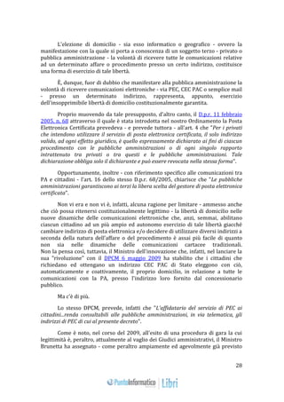 28 
L'elezione di domicilio - sia esso informatico o geografico - ovvero la 
manifestazione con la quale si porta a conoscenza di un soggetto terzo - privato o 
pubblica amministrazione - la volontà di ricevere tutte le comunicazioni relative 
ad un determinato affare o procedimento presso un certo indirizzo, costituisce 
una forma di esercizio di tale libertà. 
È, dunque, fuor di dubbio che manifestare alla pubblica amministrazione la 
volontà di ricevere comunicazioni elettroniche - via PEC, CEC PAC o semplice mail 
- presso un determinato indirizzo, rappresenta, appunto, esercizio 
dell'insopprimibile libertà di domicilio costituzionalmente garantita. 
Proprio muovendo da tale presupposto, d'altro canto, il D.p.r. 11 febbraio 
2005, n. 68 attraverso il quale è stata introdotta nel nostro Ordinamento la Posta 
Elettronica Certificata prevedeva - e prevede tuttora - all'art. 4 che "Per i privati 
che intendono utilizzare il servizio di posta elettronica certificata, il solo indirizzo 
valido, ad ogni effetto giuridico, è quello espressamente dichiarato ai fini di ciascun 
procedimento con le pubbliche amministrazioni o di ogni singolo rapporto 
intrattenuto tra privati o tra questi e le pubbliche amministrazioni. Tale 
dichiarazione obbliga solo il dichiarante e può essere revocata nella stessa forma". 
Opportunamente, inoltre - con riferimento specifico alle comunicazioni tra 
PA e cittadini - l'art. 16 dello stesso D.p.r. 68/2005, chiarisce che "Le pubbliche 
amministrazioni garantiscono ai terzi la libera scelta del gestore di posta elettronica 
certificata". 
Non vi era e non vi è, infatti, alcuna ragione per limitare - ammesso anche 
che ciò possa ritenersi costituzionalmente legittimo - la libertà di domicilio nelle 
nuove dinamiche delle comunicazioni elettroniche che, anzi, semmai, abilitano 
ciascun cittadino ad un più ampio ed autonomo esercizio di tale libertà giacché 
cambiare indirizzo di posta elettronica e/o decidere di utilizzare diversi indirizzi a 
seconda della natura dell'affare o del procedimento è assai più facile di quanto 
non sia nelle dinamiche delle comunicazioni cartacee tradizionali. 
Non la pensa così, tuttavia, il Ministro dell'innovazione che, infatti, nel lanciare la 
sua "rivoluzione" con il DPCM 6 maggio 2009 ha stabilito che i cittadini che 
richiedano ed ottengano un indirizzo CEC PAC di Stato eleggono con ciò, 
automaticamente e coattivamente, il proprio domicilio, in relazione a tutte le 
comunicazioni con la PA, presso l'indirizzo loro fornito dal concessionario 
pubblico. 
Ma c'è di più. 
Lo stesso DPCM, prevede, infatti che "L'affidatario del servizio di PEC ai 
cittadini...renda consultabili alle pubbliche amministrazioni, in via telematica, gli 
indirizzi di PEC di cui al presente decreto". 
Come è noto, nel corso del 2009, all'esito di una procedura di gara la cui 
legittimità è, peraltro, attualmente al vaglio dei Giudici amministrativi, il Ministro 
Brunetta ha assegnato - come peraltro ampiamente ed agevolmente già previsto 
 