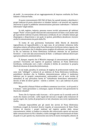 29 
da molti - la concessione ad un raggruppamento di imprese costituito da Poste 
Italiane e Telecom Italia. 
Il nuovo concessionario CEC PAC di Stato, ha, quindi iniziato a distribuire i 
propri indirizzi di posta elettronica ai cittadini italiani e ad inserirli nel registro 
attraverso il quale le pubbliche amministrazioni potranno individuare i "domicili 
informatici" degli italiani. 
In tale registro, tuttavia, possono essere iscritti unicamente gli indirizzi 
targati "Poste" ovvero quelli rilasciati dal concessionario di Stato e non anche tutti 
gli equivalenti indirizzi di posta elettronica certificata di cui i cittadini italiani già 
dispongono o disporranno e sui quali, in ipotesi, potrebbero desiderare ricevere 
anche le comunicazioni da parte della PA. 
Si tratta di una gravissima limitazione della libertà di domicilio 
ingiustificata ed ingiustificabile e, in ogni caso, di un'evidente violazione della 
disciplina relativa all'utilizzo della Posta Elettronica Certificata tuttora vigente che 
continua a prevedere che il cittadino possa scegliere di utilizzare, nei rapporti con 
la PA, un indirizzo di Posta Elettronica Certificata ottenuto da un qualsiasi 
fornitore - e non solo dal concessionario di Stato - e utilizzare indirizzi diversi per 
ogni procedimento amministrativo. 
È, dunque, urgente che il Ministro imponga al concessionario pubblico di 
accettare l'iscrizione nel registro di qualsiasi indirizzo di Posta Elettronica 
Certificata, restituendo così a tutti i cittadini il diritto di esercitare la propria 
libertà di elezione di domicilio (informatica). 
In tal modo, peraltro, le centinaia di migliaia di professionisti italiani che 
sono stati "obbligati" a dotarsi di un indirizzo di Posta Elettronica Certificata, 
potrebbero decidere che la Pubblica Amministrazione utilizzi il medesimo 
indirizzo per le proprie comunicazioni, sottraendosi così al serio rischio di 
ammalarsi di una pericolosa forma di "schizofrenia domiciliare informatica", 
dovuta al fatto di dover gestire - volenti o nolenti - tre o più indirizzi di posta 
elettronica. 
Ma perché a Palazzo Vidoni avrebbero commesso un errore - se di questo si 
è trattato - tanto grossolano e, comunque, capace di limitare così gravemente la 
libertà dei cittadini? 
Temo che la risposta vada ricercata – ed in questo sta la seconda serie di 
rischi che stiamo correndo - nelle regole del mercato o meglio nella violazione di 
queste regole che rischia di perpetuarsi se tale situazione non verrà rapidamente 
risolta. 
L'attuale impossibilità per gli utenti dei servizi di Posta Elettronica 
Certificata erogati da fornitori diversi rispetto al concessionario di Stato Poste 
italiane, di inserire i propri indirizzi nel registro gestito dallo stesso 
concessionario, infatti, si traduce in ostacolo alla concorrenza specie sul mercato 
delle comunicazioni tra PA e cittadini, a tutto vantaggio del concessionario di Stato 
al quale si è, per questa via, riconosciuto una sorta di nuovo monopolio, almeno di 
 