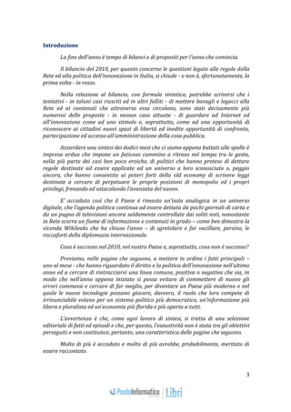 3 
Introduzione 
La fine dell'anno è tempo di bilanci e di propositi per l'anno che comincia. 
Il bilancio del 2010, per quanto concerne le questioni legate alle regole della 
Rete ed alla politica dell'innovazione in Italia, si chiude - e non è, sfortunatamente, la 
prima volta - in rosso. 
Nella relazione al bilancio, con formula sintetica, potrebbe scriversi che i 
tentativi - in taluni casi riusciti ed in altri falliti - di mettere bavagli e legacci alla 
Rete ed ai contenuti che attraverso essa circolano, sono stati decisamente più 
numerosi delle proposte - in nessun caso attuate - di guardare ad Internet ed 
all'innovazione come ad uno stimolo e, soprattutto, come ad una opportunità di 
riconoscere ai cittadini nuovi spazi di libertà ed inedite opportunità di confronto, 
partecipazione ed accesso all'amministrazione della cosa pubblica. 
Azzardare una sintesi dei dodici mesi che ci siamo appena buttati alle spalle è 
impresa ardua che impone un faticoso cammino a ritroso nel tempo tra le gesta, 
nella più parte dei casi ben poco eroiche, di politici che hanno preteso di dettare 
regole destinate ad essere applicate ad un universo a loro sconosciuto o, peggio 
ancora, che hanno consentito ai poteri forti della old economy di scrivere leggi 
destinate a cercare di perpetuare le proprie posizioni di monopolio ed i propri 
privilegi, frenando ed ostacolando l’avanzata del nuovo. 
E’ accaduto così che il Paese è rimasto un’isola analogica in un universo 
digitale, che l’agenda politica continua ad essere dettata da pochi giornali di carta e 
da un pugno di televisioni ancora saldamente controllate dai soliti noti, nonostante 
in Rete scorra un fiume di informazione e contenuti in grado – come ben dimostra la 
vicenda Wikileaks che ha chiuso l’anno – di sgretolare e far vacillare, persino, le 
roccaforti della diplomazia internazionale. 
Cosa è successo nel 2010, nel nostro Paese e, soprattutto, cosa non è successo? 
Proviamo, nelle pagine che seguono, a mettere in ordine i fatti principali – 
uno al mese - che hanno riguardato il diritto e la politica dell’innovazione nell’ultimo 
anno ed a cercare di rintracciarvi una linea comune, positiva o negativa che sia, in 
modo che nell’anno appena iniziato si possa evitare di commettere di nuovo gli 
errori commessi e cercare di far meglio, per diventare un Paese più moderno e nel 
quale le nuove tecnologie possano giocare, davvero, il ruolo che loro compete di 
irrinunciabile volano per un sistema politico più democratico, un’informazione più 
libera e pluralista ed un’economia più florida e più aperta a tutti. 
L’avvertenza è che, come ogni lavoro di sintesi, si tratta di una selezione 
editoriale di fatti ed episodi e che, per questo, l’esaustività non è stata tra gli obiettivi 
perseguiti e non costituisce, pertanto, una caratteristica delle pagine che seguono. 
Molto di più è accaduto e molto di più avrebbe, probabilmente, meritato di 
essere raccontato. 
 