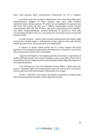 30 
fatto, nella gestione delle comunicazioni elettroniche tra PA e cittadino. 
Se si tiene conto che, secondo le dichiarazioni rese a Panorama dallo stesso 
Amministratore delegato di Poste Italiane, ogni anno dalla Pubblica 
Amministrazione italiana partono 90 milioni di raccomandate che garantiscono 
alle Poste 265 milioni di euro, non è difficile comprendere perché l'attuale 
concessionario della CEC PAC di Stato - già primo concessionario del telegrafo - 
non abbia comprensibilmente nessuna intenzione di spartire la torta delle 
raccomandate del XXI secolo con i suoi potenziali concorrenti ovvero con gli altri 
fornitori di PEC. 
Si tratta, tuttavia - almeno sotto il profilo della gestione del registro degli 
indirizzi dei cittadini italiani e dell'apertura di tale registro anche agli indirizzi 
forniti dai concorrenti - di una posizione non condivisibile. 
Il registro va aperto subito perché non vi è alcuna ragione che possa 
giustificare un trattamento palesemente discriminatorio in danno dei concorrenti 
del concessionario di Stato e dei consumatori. 
L'apertura del registro è un'esigenza giuridica, di mercato e, soprattutto, di 
politica dell'innovazione: non si può consegnare, ancora una volta, il Paese ad un 
monopolista solo per indennizzarlo di una potenziale perdita figlia del progresso e 
dei tempi che passano. 
L'era dell'accesso, come l'ha battezzata Jeremy Rifkin, è bella anche per 
questo: i monopoli legali e/o di fatto durano meno ed i concorrenti, sul mercato, 
possono alternarsi alla leadership più velocemente di un tempo. 
Se PEC - o CEC PAC - deve essere, che almeno sia garantito il rispetto delle 
libertà fondamentali dei cittadini e delle regole del mercato. 
 