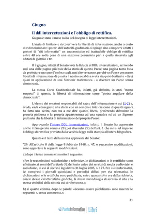 31 
Giugno 
Il ddl intercettazioni e l’obbligo di rettifica. 
Giugno è stato il mese caldo del disegno di legge intercettazioni. 
L’ansia di limitare e circoscrivere la libertà di informazione, anche a costo 
di ridimensionare i poteri dell’autorità giudiziaria si spinge sino a imporre a tutti i 
gestori di “siti informatici” un anacronistico ed inattuabile obbligo di rettifica 
entro 48 ore sotto pena di una sanzione pecuniaria pari a quella riservata agli 
editori di giornali e tv. 
Il 9 giugno, infatti, il Senato vota la fiducia al DDL intercettazioni, scrivendo 
così una delle pagine più buie della storia di questo Paese, una pagina tanto buia 
da proiettare un cono d'ombra sugli anni che verranno, perché un Paese con meno 
libertà di informazione di quanta il nostro ne abbia avuta sin qui è destinato - direi 
quasi in applicazione di una funzione matematica - a divenire un Paese senza 
democrazia. 
La stessa Corte Costituzionale ha, infatti, già definito, in anni "meno 
sospetti" di questo, la libertà di informazione come "pietra angolare della 
democrazia". 
L'elenco dei senatori responsabili del sacco dell'informazione è qui (1-2) e, 
credo, vada consegnato alla storia con un semplice link: ciascuno di questi signori 
ha fatto una scelta, non sta a me dire quanto libera, preferendo difendere la 
propria poltrona e la propria appartenenza ad una squadra ed ad un Signore 
piuttosto che la libertà di informazione del proprio Paese. 
Approvando l'intero DDL intercettazioni, infatti, il Senato ha approvato 
anche il famigerato comma 28 (poi divenuto 29) dell'art. 1 che mira ad imporre 
l'obbligo di rettifica previsto dalla vecchia legge sulla stampa all'intera blogosfera. 
Questo è il testo della norma approvata dal Senato: 
“29. All'articolo 8 della legge 8 febbraio 1948, n. 47, e successive modificazioni, 
sono apportate le seguenti modificazioni: 
a) dopo il terzo comma è inserito il seguente: 
«Per le trasmissioni radiofoniche o televisive, le dichiarazioni o le rettifiche sono 
effettuate ai sensi dell'articolo 32 del testo unico dei servizi di media audiovisivi e 
radiofonici, di cui al decreto legislativo 31 luglio 2005, n. 177. Per i siti informatici, 
ivi compresi i giornali quotidiani e periodici diffusi per via telematica, le 
dichiarazioni o le rettifiche sono pubblicate, entro quarantotto ore dalla richiesta, 
con le stesse caratteristiche grafiche, la stessa metodologia di accesso al sito e la 
stessa visibilità della notizia cui si riferiscono.»; 
b) al quarto comma, dopo le parole: «devono essere pubblicate» sono inserite le 
seguenti: «, senza commento,»; 
 