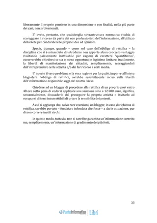 33 
liberamente il proprio pensiero in una dimensione e con finalità, nella più parte 
dei casi, non professionali. 
E’ ovvio, pertanto, che qualsivoglia sovrastruttura normativa rischia di 
scoraggiare il ricorso da parte dei non professionisti dell’informazione, all’utilizzo 
della Rete per condividere le proprie idee ed opinioni. 
Specie, dunque, quando – come nel caso dell’obbligo di rettifica – la 
disciplina che si è minacciato di introdurre non apporta alcun concreto vantaggio 
risultando palesemente inattuabile per ragioni di carattere “quantitativo”, 
occorrerebbe chiedersi se sia o meno opportuno e legittimo limitare, inutilmente, 
la libertà di manifestazione dei cittadini, semplicemente, scoraggiandoli 
dall’intraprendere certe attività e/o dal far ricorso a certi media. 
E’ questo il vero problema e la vera ragione per la quale, imporre all’intera 
blogosfera l’obbligo di rettifica, avrebbe sensibilmente inciso sulla libertà 
dell’informazione disponibile, oggi, nel nostro Paese. 
Chiedere ad un blogger di procedere alla rettifica di un proprio post entro 
48 ore sotto pena di vedersi applicare una sanzione sino a 12.500 euro, significa, 
sostanzialmente, dissuaderlo dal proseguire la propria attività o invitarlo ad 
occuparsi di temi insuscettibili di urtare la sensibilità dei potenti. 
A ciò si aggiunga che, salvo rare eccezioni, un blogger, in caso di richiesta di 
rettifica, sarebbe portato – fondata o infondata che fosse – a darle attuazione, pur 
di non correre inutili rischi. 
In questo modo, tuttavia, non si sarebbe garantita un’informazione corretta 
ma, semplicemente, un’informazione di gradimento dei più forti. 
 