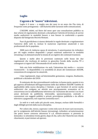 34 
Luglio 
L’agcom e le “nuove” televisioni. 
Luglio è il mese – o meglio uno dei mesi in un anno che l’ha vista, di 
frequente come protagonista – dell’Autorità delle Garanzie nelle comunicazioni. 
L’AGCOM, infatti, sul finire del mese apre una consultazione pubblica su 
due schemi di regolamento destinati a disciplinare l’attività di fornitura di servizi 
media audiovisivi in modalità lineare e non lineare in conformità a quanto 
disposto dal famigerato Decreto Romani. 
Fuor di giuridichese si stanno dettando le regole destinate a regolamentare 
l’universo delle web tv, incluse le numerose esperienze amatoriali e non 
professionali che lo popolano. 
3000 euro di rimborso spese di istruttoria, 2 autorizzazioni da richiedere 
per chi voglia rendere disponibili i propri contenuti audiovisivi in modalità 
streaming e on demand nonché la tenuta di un registro dei contenuti trasmessi. 
Queste e molte altre le previsioni contenute nelle bozze dei due 
regolamenti che rischiano di mettere in ginocchio l’erede della vecchia TV e 
consegnare ai signori del Telecomando di ieri anche la Rete. 
Solo una forte mobilitazione via web, l’attenzione dei media e – occorre 
riconoscerlo – la disponibilità e la sensibilità di alcuni dei Commissari AGCOM, 
consentono di scongiurare la catastrofe. 
I due regolamenti, dopo un’interminabile gestazione, vengono, finalmente, 
pubblicati a dicembre del 2010. 
Il contenuto dei due provvedimenti conferma, in buona parte, quanto si era 
già appreso all’indomani dell’approvazione delle due delibere AGCOM: l’ambito di 
applicabilità della nuova disciplina è limitato a quei fornitori di servizi media 
audiovisivi che svolgano un attività non precipuamente economica ed in 
concorrenza con la radiodiffusione televisiva con “esclusione dei servizi i cui ricavi 
annui derivanti da pubblicità, televendite, sponsorizzazioni, contratti e 
convenzioni con soggetti pubblici e privati, provvidenze pubbliche e da offerte 
televisive a pagamento, non superino centomila euro”. 
Le web tv e web radio più piccole sono, dunque, escluse dalle formalità e 
dagli obblighi previsti dalla nuova disciplina. 
Per coloro che, invece, superano i cento mila euro di ricavi sarà necessario, 
per lo svolgimento dell’attività lineare (streaming), richiedere un’autorizzazione 
che potrà essere concessa attraverso il c.d. silenzio-assenzo: si presenta la 
domanda e si attendono trenta giorni, dopo di che, salvo che l’Autorità non chieda 
chiarimenti, si può iniziare ad operare. 
 