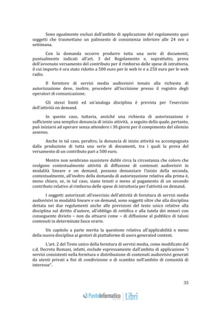 35 
Sono egualmente esclusi dall’ambito di applicazione del regolamento quei 
soggetti che trasmettano un palinsesto di consistenza inferiore alle 24 ore a 
settimana. 
Con la domanda occorre produrre tutta una serie di documenti, 
puntualmente indicati all’art. 3 del Regolamento e, soprattutto, prova 
dell’avvenuto versamento del contributo per il rimborso delle spese di istruttoria, 
il cui importo è ora stato ridotto a 500 euro per le web tv e a 250 euro per le web 
radio. 
Il fornitore di servizi media audiovisivi tenuto alla richiesta di 
autorizzazione deve, inoltre, procedere all’iscrizione presso il registro degli 
operatori di comunicazione. 
Gli stessi limiti ed un’analoga disciplina è prevista per l’esercizio 
dell’attività on demand. 
In questo caso, tuttavia, anziché una richiesta di autorizzazione è 
sufficiente una semplice denuncia di inizio attività, a seguito della quale, pertanto, 
può iniziarsi ad operare senza attendere i 30 giorni per il compimento del silenzio 
assenso. 
Anche in tal caso, peraltro, la denuncia di inizio attività va accompagnata 
dalla produzione di tutta una serie di documenti, tra i quali la prova del 
versamento di un contributo pari a 500 euro. 
Mentre non sembrano sussistere dubbi circa la circostanza che coloro che 
svolgono contestualmente attività di diffusione di contenuti audiovisivi in 
modalità lineare e on demand, possono denunziare l’inizio della seconda, 
contestualmente, all’inoltro della domanda di autorizzazione relativa alla prima è, 
meno chiaro, se, in tal caso, siano tenuti o meno al pagamento di un secondo 
contributo relativo al rimborso delle spese di istruttoria per l’attività on demand. 
I soggetti autorizzati all’esercizio dell’attività di fornitura di servizi media 
audiovisivi in modalità lineare e on demand, sono soggetti oltre che alla disciplina 
dettata nei due regolamenti anche alle previsioni del testo unico relative alla 
disciplina sul diritto d’autore, all’obbligo di rettifica e alla tutela dei minori con 
conseguente divieto – non da attuarsi come – di diffusione al pubblico di taluni 
contenuti in determinate fasce orarie. 
Un capitolo a parte merita la questione relativa all’applicabilità o meno 
della nuova disciplina ai gestori di piattaforme di users generated content. 
L’art. 2 del Testo unico della fornitura di servizi media, come modificato dal 
c.d. Decreto Romani, infatti, esclude espressamente dall’ambito di applicazione “i 
servizi consistenti nella fornitura o distribuzione di contenuti audiovisivi generati 
da utenti privati a fini di condivisione o di scambio nell'ambito di comunità di 
interesse”. 
 