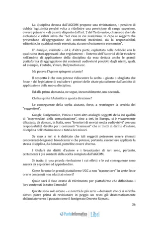 36 
La disciplina dettata dall’AGCOM propone una rivisitazione, - peraltro di 
dubbia legittimità perché volta a ridefinire una previsione di rango superiore, 
ovvero primario – di quanto disposto dall’art. 2 del Testo unico, chiarendo che tale 
esclusione è valida salvo che “nel caso in cui sussistano, in capo ai soggetti che 
provvedono all’aggregazione dei contenuti medesimi, sia la responsabilità 
editoriale, in qualsiasi modo esercitata, sia uno sfruttamento economico”. 
E’, dunque, evidente – ed è, d’altra parte, esplicitato nelle delibere con le 
quali sono stati approvati i due regolamenti – l’intento dell’Autorità di far ricadere 
nell’ambito di applicazione della disciplina da essa dettata anche le grandi 
piattaforma di aggregazione dei contenuti audiovisivi prodotti dagli utenti, quali, 
ad esempio, Youtube, Vimeo, Dailymotion ecc. 
Ma poteva l’Agcom spingersi a tanto? 
Il sospetto è che non potesse ridiscutere la scelta – giusta o sbagliata che 
fosse – del legislatore di escludere i gestori delle citate piattaforme dall’ambito di 
applicazione della nuova disciplina. 
Ed alla prima domanda, ne segue, inesorabilmente, una seconda. 
Chi ha spinto l’Autorità in questa direzione? 
Le conseguenze della scelta aiutano, forse, a restringere la cerchia dei 
“suggeritori”. 
Google, Dailymotion, Vimeo e tanti altri analoghi soggetti della cui qualità 
di “intermediari della comunicazione”, sino a ieri, in Europa, si è vivacemente 
dibattuto, da domani, in Italia, sono “fornitori di servizi media audiovisivi” con una 
responsabilità diretta per i contenuti “trasmessi” che si tratti di diritto d’autore, 
disciplina dell’informazione o tutela dei minori. 
Se sino a ieri si è dubitato che tali soggetti potessero essere ritenuti 
concorrenti dei grandi broadcaster e che potesse, pertanto, essere loro applicata la 
stessa disciplina, da domani, potrebbe essere diverso. 
I titolari dei diritti d’autore e i broadcaster di ieri sono, pertanto, 
certamente i più contenti della scelta compiuta dall’AGCOM. 
Si tratta di una piccola rivoluzione i cui effetti e le cui conseguenze sono 
ancora da esplorare ed approfondire. 
Come faranno le grandi piattaforme UGC a non “trasmettere” in certe fasce 
orarie contenuti non adatti ai minori? 
Quale sarà il fuso orario di riferimento per piattaforme che diffondono i 
loro contenuti in tutto il mondo? 
Queste sono solo alcune – e non tra le più serie – domande che ci si sarebbe 
dovuti porre prima di revisionare in peggio un testo già drammaticamente 
sbilanciato verso il passato come il famigerato Decreto Romani. 
 