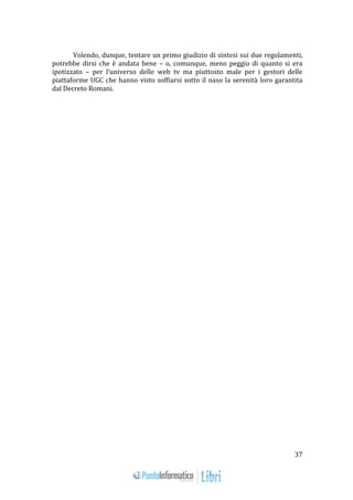 37 
Volendo, dunque, tentare un primo giudizio di sintesi sui due regolamenti, 
potrebbe dirsi che è andata bene – o, comunque, meno peggio di quanto si era 
ipotizzato – per l’universo delle web tv ma piuttosto male per i gestori delle 
piattaforme UGC che hanno visto soffiarsi sotto il naso la serenità loro garantita 
dal Decreto Romani. 
 