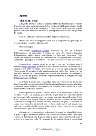 38 
Agosto 
The Azuni Code. 
Ad Agosto, prima di andare in vacanza, il Ministro dell’innovazione Renato 
Brunetta, non trova niente di meglio da fare che lanciare l’idea di un Codice per la 
Governance della Rete e di battezzarlo “Codice Azuni”, dal nome del grande 
giurista sardo che Napoleone incaricò di predisporre il codice della navigazione 
del tempo. 
Sarà che il Ministro Brunetta si sente il Napoleone della Rete? 
Ottima idea per la sceneggiatura di un film o, semplicemente, per un po’ di 
propaganda pre-vacanziera a basso costo. 
Ma niente di più. 
Uno scarno comunicato stampa pubblicato sul sito del Ministero 
dell'innovazione ha annunciato il lancio, da parte del Ministro Brunetta, 
dell'operazione "Codice Azuni", un'iniziativa - si legge nel comunicato - "per 
favorire un dibattito nazionale ed internazionale sulla governance di internet" 
utilizzando - prosegue il comunicato - un "metodo non nuovo ma innovativo". 
Il comunicato rimanda quindi ad un sito creato per l'occasione sotto il 
dominio www.azunicode.it (dominio di cui è titolare l'istituto di informatica e 
telematica del CNR) sul quale è pubblicato un elenco di buoni propositi circa 
l'opportunità di avvicinarsi alla regolamentazione della Rete attraverso un 
approccio "bottom up" e multistakeholder nonché una "versione beta del Codice 
Azuni", dal nome del giurista sardo che Napoleone incaricò di redigere il Codice 
della navigazione marittima. 
La lettura di quella che è presentata come la "versione beta del Codice 
Azuni", in realtà, non consente di decifrare la natura del documento che, allo stato, 
certamente, non è la bozza di un Codice, né di comprendere quale sia il reale 
intendimento del Ministro Brunetta. 
Il testo pubblicato online si risolve, infatti, in un'introduzione - densa di 
ovvietà e retorica - di carattere generale sulle origini della Rete e le difficoltà sin 
qui incontrate nella sua governance, seguita da una serie di considerazioni frutto 
di un cut&paste, non sempre felice, di posizioni assunte in ambito IGF (Internet 
Governance Forum) ed in ambito europeo, attraverso le quali si individua un 
elenco non esaustivo di aspetti che, a detta degli autori del documento, 
andrebbero tenuti in considerazione nell'occuparsi - non è chiaro attraverso quali 
strumenti - della governance della Rete. 
Un'avvertenza che campeggia nell'area del sito dedicata alla pubblicazione 
di questa criptica ed ermetica versione beta del codice informa, infine - tanto per 
confondere definitivamente il lettore circa la natura del documento sul quale è 
invitato a pronunciarsi - che "Il contenuto del documento riflette le opinioni dei 
 