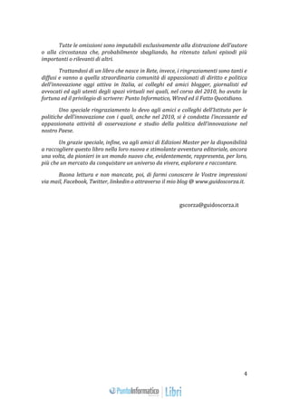 4 
Tutte le omissioni sono imputabili esclusivamente alla distrazione dell’autore 
o alla circostanza che, probabilmente sbagliando, ha ritenuto taluni episodi più 
importanti o rilevanti di altri. 
Trattandosi di un libro che nasce in Rete, invece, i ringraziamenti sono tanti e 
diffusi e vanno a quella straordinaria comunità di appassionati di diritto e politica 
dell’innovazione oggi attiva in Italia, ai colleghi ed amici blogger, giornalisti ed 
avvocati ed agli utenti degli spazi virtuali nei quali, nel corso del 2010, ho avuto la 
fortuna ed il privilegio di scrivere: Punto Informatico, Wired ed il Fatto Quotidiano. 
Uno speciale ringraziamento lo devo agli amici e colleghi dell’Istituto per le 
politiche dell’innovazione con i quali, anche nel 2010, si è condotta l’incessante ed 
appassionata attività di osservazione e studio della politica dell’innovazione nel 
nostro Paese. 
Un grazie speciale, infine, va agli amici di Edizioni Master per la disponibilità 
a raccogliere questo libro nella loro nuova e stimolante avventura editoriale, ancora 
una volta, da pionieri in un mondo nuovo che, evidentemente, rappresenta, per loro, 
più che un mercato da conquistare un universo da vivere, esplorare e raccontare. 
Buona lettura e non mancate, poi, di farmi conoscere le Vostre impressioni 
via mail, Facebook, Twitter, linkedin o attraverso il mio blog @ www.guidoscorza.it. 
gscorza@guidoscorza.it 
 