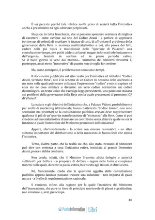 40 
È un peccato perché tale infelice scelta priva di serietà tutta l'iniziativa 
anche a prescindere da ogni ulteriore perplessità. 
Stupisce, in tutta franchezza, che si possano spendere centinaia di migliaia 
di caratteri - come avviene sul sito del Codice Azuni - a parlare di approccio 
bottom up, di volontà di ascoltare le istanze di tutti, di affrontare il problema della 
governance della Rete in maniera multistakeholder e poi, alla prova dei fatti, 
cadere nella più tipica e tradizionale delle "ipocrisie di Palazzo": una 
consultazione-lampo, per pochi addetti ai lavori magari informati telefonicamente 
dell'urgenza, lanciata in sordina ed in pieno periodo estivo. 
Se il buon giorno si vede dal mattino... l'iniziativa del Ministro Brunetta è, 
purtroppo, assai meno "innovativa" di quanto non si voglia far credere. 
Ma, come anticipato, il problema non sono solo i tempi. 
Il documento pubblicato sul sito creato per l'iniziativa ed intitolato "Codice 
Azuni, versione Beta", non è lo schema di un Codice in nessuna delle accezioni a 
me note nelle quali può essere utilizzata l'espressione "codice" e non si capisce né 
cosa sia né cosa ambisca a divenire: un vero codice normativo, un codice 
deontologico, un testo unico che raccolga leggi preesistenti, una posizione italiana 
sui problemi della governance della Rete con la quale presentarsi al prossimo IGF 
di Vilnius? 
La natura e gli obiettivi dell'iniziativa che, a Palazzo Vidoni, probabilmente 
per scelta di marketing istituzionale, hanno battezzato "Codice Azuni", non sono 
secondari ma prioritari se la consultazione pubblica avviata deve rappresentare 
qualcosa di più di un'ipocrita manifestazione di "vicinanza" alla Rete. Come si può 
chiedere ad uno stakeholder di inviare un contributo senza chiarire quale ne sia la 
funzione e quale l'intenzione del Ministero promotore dell'iniziativa? 
Appare, sfortunatamente - lo scrivo con sincero rammarico - un altro 
sintomo importante del dilettantismo o della mancanza di buona fede che anima 
l'iniziativa. 
Temo, d'altra parte, che la realtà sia che, allo stato, nessuno al Ministero 
può dire con certezza a cosa l'iniziativa estiva, intitolata al grande Domenico 
Azuni, possa o debba condurre. 
Non credo, infatti, che il Ministro Brunetta abbia deleghe o autorità 
sufficienti per dettare - o proporre di dettare - regole nelle tante e complesse 
materie sulle quali, durante la pausa estiva, ha chiesto agli italiani di dire la loro. 
Né, francamente, credo che le questioni oggetto della consultazione 
pubblica appena lanciata possano trovare una soluzione - non importa di quale 
natura - a livello di regolamentazione nazionale. 
E veniamo, infine, alla ragione per la quale l'iniziativa del Ministero 
dell'innovazione, che pare in linea di principio meritevole di plausi e gratitudine, 
non convince e, anzi, preoccupa. 
 
