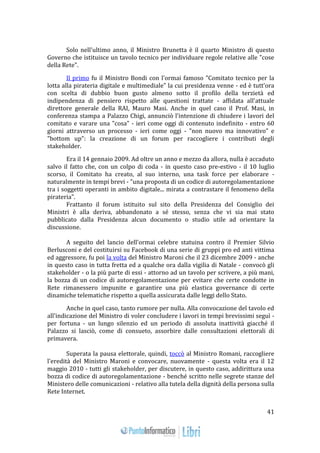 41 
Solo nell'ultimo anno, il Ministro Brunetta è il quarto Ministro di questo 
Governo che istituisce un tavolo tecnico per individuare regole relative alle "cose 
della Rete". 
Il primo fu il Ministro Bondi con l'ormai famoso "Comitato tecnico per la 
lotta alla pirateria digitale e multimediale" la cui presidenza venne - ed è tutt'ora 
con scelta di dubbio buon gusto almeno sotto il profilo della terzietà ed 
indipendenza di pensiero rispetto alle questioni trattate - affidata all'attuale 
direttore generale della RAI, Mauro Masi. Anche in quel caso il Prof. Masi, in 
conferenza stampa a Palazzo Chigi, annunciò l'intenzione di chiudere i lavori del 
comitato e varare una "cosa" - ieri come oggi di contenuto indefinito - entro 60 
giorni attraverso un processo - ieri come oggi - "non nuovo ma innovativo" e 
"bottom up": la creazione di un forum per raccogliere i contributi degli 
stakeholder. 
Era il 14 gennaio 2009. Ad oltre un anno e mezzo da allora, nulla è accaduto 
salvo il fatto che, con un colpo di coda - in questo caso pre-estivo - il 10 luglio 
scorso, il Comitato ha creato, al suo interno, una task force per elaborare - 
naturalmente in tempi brevi - "una proposta di un codice di autoregolamentazione 
tra i soggetti operanti in ambito digitale... mirata a contrastare il fenomeno della 
pirateria". 
Frattanto il forum istituito sul sito della Presidenza del Consiglio dei 
Ministri è alla deriva, abbandonato a sé stesso, senza che vi sia mai stato 
pubblicato dalla Presidenza alcun documento o studio utile ad orientare la 
discussione. 
A seguito del lancio dell'ormai celebre statuina contro il Premier Silvio 
Berlusconi e del costituirsi su Facebook di una serie di gruppi pro ed anti vittima 
ed aggressore, fu poi la volta del Ministro Maroni che il 23 dicembre 2009 - anche 
in questo caso in tutta fretta ed a qualche ora dalla vigilia di Natale - convocò gli 
stakeholder - o la più parte di essi - attorno ad un tavolo per scrivere, a più mani, 
la bozza di un codice di autoregolamentazione per evitare che certe condotte in 
Rete rimanessero impunite e garantire una più elastica governance di certe 
dinamiche telematiche rispetto a quella assicurata dalle leggi dello Stato. 
Anche in quel caso, tanto rumore per nulla. Alla convocazione del tavolo ed 
all'indicazione del Ministro di voler concludere i lavori in tempi brevissimi seguì - 
per fortuna - un lungo silenzio ed un periodo di assoluta inattività giacché il 
Palazzo si lasciò, come di consueto, assorbire dalle consultazioni elettorali di 
primavera. 
Superata la pausa elettorale, quindi, toccò al Ministro Romani, raccogliere 
l'eredità del Ministro Maroni e convocare, nuovamente - questa volta era il 12 
maggio 2010 - tutti gli stakeholder, per discutere, in questo caso, addirittura una 
bozza di codice di autoregolamentazione - benché scritto nelle segrete stanze del 
Ministero delle comunicazioni - relativo alla tutela della dignità della persona sulla 
Rete Internet. 
 