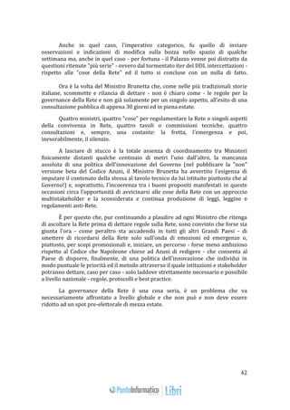 42 
Anche in quel caso, l'imperativo categorico, fu quello di inviare 
osservazioni e indicazioni di modifica sulla bozza nello spazio di qualche 
settimana ma, anche in quel caso - per fortuna - il Palazzo venne poi distratto da 
questioni ritenute "più serie" - ovvero dal tormentato iter del DDL intercettazioni - 
rispetto alle "cose della Rete" ed il tutto si concluse con un nulla di fatto. 
Ora è la volta del Ministro Brunetta che, come nelle più tradizionali storie 
italiane, scommette e rilancia di dettare - non è chiaro come - le regole per la 
governance della Rete e non già solamente per un singolo aspetto, all'esito di una 
consultazione pubblica di appena 30 giorni ed in piena estate. 
Quattro ministri, quattro "cose" per regolamentare la Rete o singoli aspetti 
della convivenza in Rete, quattro tavoli o commissioni tecniche, quattro 
consultazioni e, sempre, una costante: la fretta, l'emergenza e poi, 
inesorabilmente, il silenzio. 
A lasciare di stucco è la totale assenza di coordinamento tra Ministeri 
fisicamente distanti qualche centinaio di metri l'uno dall'altro, la mancanza 
assoluta di una politica dell'innovazione del Governo (nel pubblicare la "non" 
versione beta del Codice Azuni, il Ministro Brunetta ha avvertito l'esigenza di 
imputare il contenuto della stessa al tavolo tecnico da lui istituito piuttosto che al 
Governo!) e, soprattutto, l'incoerenza tra i buoni propositi manifestati in queste 
occasioni circa l'opportunità di avvicinarsi alle cose della Rete con un approccio 
multistakeholder e la sconsiderata e continua produzione di leggi, leggine e 
regolamenti anti-Rete. 
È per questo che, pur continuando a plaudire ad ogni Ministro che ritenga 
di ascoltare la Rete prima di dettare regole sulla Rete, sono convinto che forse sia 
giunta l'ora - come peraltro sta accadendo in tutti gli altri Grandi Paesi - di 
smettere di ricordarsi della Rete solo sull'onda di emozioni ed emergenze o, 
piuttosto, per scopi promozionali e, iniziare, un percorso - forse meno ambizioso 
rispetto al Codice che Napoleone chiese ad Azuni di redigere - che consenta al 
Paese di disporre, finalmente, di una politica dell'innovazione che individui in 
modo puntuale le priorità ed il metodo attraverso il quale istituzioni e stakeholder 
potranno dettare, caso per caso - solo laddove strettamente necessario e possibile 
a livello nazionale - regole, protocolli e best practice. 
La governance della Rete è una cosa seria, è un problema che va 
necessariamente affrontato a livello globale e che non può e non deve essere 
ridotto ad un spot pre-elettorale di mezza estate. 
 