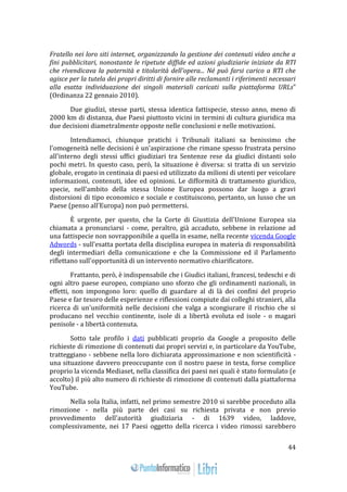44 
Fratello nei loro siti internet, organizzando la gestione dei contenuti video anche a 
fini pubblicitari, nonostante le ripetute diffide ed azioni giudiziarie iniziate da RTI 
che rivendicava la paternità e titolarità dell'opera... Né può farsi carico a RTI che 
agisce per la tutela dei propri diritti di fornire alle reclamanti i riferimenti necessari 
alla esatta individuazione dei singoli materiali caricati sulla piattaforma URLs" 
(Ordinanza 22 gennaio 2010). 
Due giudizi, stesse parti, stessa identica fattispecie, stesso anno, meno di 
2000 km di distanza, due Paesi piuttosto vicini in termini di cultura giuridica ma 
due decisioni diametralmente opposte nelle conclusioni e nelle motivazioni. 
Intendiamoci, chiunque pratichi i Tribunali italiani sa benissimo che 
l'omogeneità nelle decisioni è un'aspirazione che rimane spesso frustrata persino 
all'interno degli stessi uffici giudiziari tra Sentenze rese da giudici distanti solo 
pochi metri. In questo caso, però, la situazione è diversa: si tratta di un servizio 
globale, erogato in centinaia di paesi ed utilizzato da milioni di utenti per veicolare 
informazioni, contenuti, idee ed opinioni. Le difformità di trattamento giuridico, 
specie, nell'ambito della stessa Unione Europea possono dar luogo a gravi 
distorsioni di tipo economico e sociale e costituiscono, pertanto, un lusso che un 
Paese (penso all'Europa) non può permettersi. 
È urgente, per questo, che la Corte di Giustizia dell'Unione Europea sia 
chiamata a pronunciarsi - come, peraltro, già accaduto, sebbene in relazione ad 
una fattispecie non sovrapponibile a quella in esame, nella recente vicenda Google 
Adwords - sull'esatta portata della disciplina europea in materia di responsabilità 
degli intermediari della comunicazione e che la Commissione ed il Parlamento 
riflettano sull'opportunità di un intervento normativo chiarificatore. 
Frattanto, però, è indispensabile che i Giudici italiani, francesi, tedeschi e di 
ogni altro paese europeo, compiano uno sforzo che gli ordinamenti nazionali, in 
effetti, non impongono loro: quello di guardare al di là dei confini del proprio 
Paese e far tesoro delle esperienze e riflessioni compiute dai colleghi stranieri, alla 
ricerca di un'uniformità nelle decisioni che valga a scongiurare il rischio che si 
producano nel vecchio continente, isole di a libertà evoluta ed isole - o magari 
penisole - a libertà contenuta. 
Sotto tale profilo i dati pubblicati proprio da Google a proposito delle 
richieste di rimozione di contenuti dai propri servizi e, in particolare da YouTube, 
tratteggiano - sebbene nella loro dichiarata approssimazione e non scientificità - 
una situazione davvero preoccupante con il nostro paese in testa, forse complice 
proprio la vicenda Mediaset, nella classifica dei paesi nei quali è stato formulato (e 
accolto) il più alto numero di richieste di rimozione di contenuti dalla piattaforma 
YouTube. 
Nella sola Italia, infatti, nel primo semestre 2010 si sarebbe proceduto alla 
rimozione - nella più parte dei casi su richiesta privata e non previo 
provvedimento dell'autorità giudiziaria - di 1639 video, laddove, 
complessivamente, nei 17 Paesi oggetto della ricerca i video rimossi sarebbero 
 