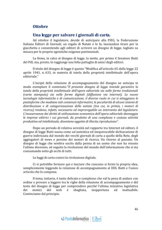 46 
Ottobre 
Una legge per salvare i giornali di carta. 
Ad ottobre il legislatore, decide di anticipare alla FIEG, la Federazione 
Italiana Editori di Giornali, un regalo di Natale e lo fa, lasciandosi tirare per la 
giacchetta e consentendo agli editori di scrivere un disegno di legge, tagliato su 
misura per le proprie egoistiche esigenze patrimoniali. 
La firma, in calce al disegno di legge, la mette, per primo il Senatore Butti 
del PdL ma, presto, lo raggiunge una folta pattuglia di amici degli editori. 
Il titolo del disegno di legge è questo “Modifica all’articolo 65 della legge 22 
aprile 1941, n. 633, in materia di tutela della proprietà intellettuale dell’opera 
editoriale.” 
L’incipit della relazione di accompagnamento del disegno ne anticipa in 
modo esemplare il contenuto:"Il presente disegno di legge intende garantire la 
tutela della proprietà intellettuale dell'opera editoriale sia nelle forme tradizionali 
(carta stampata) sia nelle forme digitali (diffusione via internet). Le nuove 
tecnologie informatiche e di comunicazione, il diverso ruolo in cui si atteggiano le 
piattaforme che mediano tali contenuti informativi, le peculiarità di alcuni sistemi di 
distribuzione e di categorizzazione delle notizie (tra cui, in primis, i motori di 
ricerca) rendono, infatti, necessario ed improrogabile un intervento del legislatore. 
L'inosservanza dei diritti di utilizzazione economica dell'opera editoriale danneggia 
le imprese editrici i cui giornali, da prodotto di una complessa e costosa attività 
produttiva ed intellettuale, diventano oggetto di illecita riproduzione". 
Dopo un periodo di relativa serenità nel rapporto tra Internet ed editori, il 
disegno di legge Butti suona come un'autentica ed inequivocabile dichiarazione di 
guerra indirizzata dal mondo dei vecchi giornali di carta a quello della Rete, degli 
aggregatori di news e persino dei motori di ricerca. Un ritorno al passato. Un 
disegno di legge che sembra uscito dalla penna di un uomo che non ha vissuto 
l'ultimo decennio, né seguito la rivoluzione del mondo dell'informazione che si sta 
consumando sotto gli occhi di tutti. 
Le leggi di carta contro la rivoluzione digitale. 
Ci si potrebbe fermare qui e lasciare che ciascuno si formi la propria idea, 
semplicemente leggendo la relazione di accompagnamento al DDL Butti e l'unico 
articolo che lo compone. 
Il tema, tuttavia, è tanto delicato e complesso che val la pena di andare con 
ordine e provare a leggere tra le righe della relazione di accompagnamento e del 
testo del disegno di legge per comprendere perché l'ultima iniziativa legislativa 
dei nemici del web è sbagliata, inopportuna ed inattuabile. 
Cominciamo dal principio. 
 
