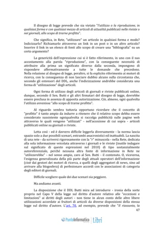 47 
Il disegno di legge prevede che sia vietato "l'utilizzo o la riproduzione, in 
qualsiasi forma e con qualsiasi mezzo di articoli di attualità pubblicati nelle riviste o 
nei giornali, allo scopo di trarne profitto". 
Che significa, in Rete, "utilizzare" un articolo in qualsiasi forma e modo? 
Indicizzarlo? Richiamarlo attraverso un link in un post o in un altro articolo? 
Inserire il link in un elenco di fonti allo scopo di creare una "bibliografia" su un 
certo argomento? 
La genericità dell'espressione cui si è fatto riferimento, in uno con il suo 
accostamento alla parola "riproduzione", con la conseguente necessità di 
attribuire alla prima un significato diverso dalla seconda, impongono di 
rispondere affermativamente a tutte le domande che precedono. 
Nella relazione al disegno di legge, peraltro, si fa esplicito riferimento ai motori di 
ricerca, con la conseguenza di non lasciare dubbio alcuno sulla circostanza che, 
secondo gli estensori del DDL, anche l'indicizzazione andrebbe considerata una 
forma di "utilizzazione" degli articoli. 
Ogni forma di utilizzo degli articoli di giornali e riviste pubblicati online, 
dunque, secondo il Sen. Butti e gli altri firmatari del disegno di legge, dovrebbe 
essere preclusa in assenza di apposita autorizzazione. Ciò, almeno, ogni qualvolta 
l'utilizzo avvenisse "allo scopo di trarne profitto". 
Al riguardo sembra tuttavia opportuno ricordare che il concetto di 
"profitto" è tanto ampio da indurre a ritenere che il relativo scopo debba essere 
considerato sussistente ogniqualvolta si raccolga pubblicità sulle pagine web 
attraverso le quali vengono "utilizzati" - nell'accezione di cui sopra - articoli 
pubblicati online su giornali o riviste. 
Letta così - ed è davvero difficile leggerla diversamente - la norma lascia 
spazio solo a due possibili scenari, entrambi anacronistici ed inattuabili. La nascita 
di una rete - da scriversi rigorosamente con la "r" minuscola - nella Rete, dedicata 
alla sola informazione veicolata attraverso i giornali e le riviste (inutile indagare 
sul significato di queste espressioni nel 2010) di tipo sostanzialmente 
autoreferenziale, perché nessuna altra fonte di informazione in Rete ne 
"utilizzerebbe" - nel senso ampio, caro al Sen. Butti - il contenuto. O, viceversa, 
l'esigenza generalizzata della più parte degli attuali operatori dell'informazione 
(cioè dai gestori dei motori di ricerca, a quelli degli aggregatori di news, sino ad 
arrivare alla blogosfera) di perfezionare accordi con le associazioni di categoria 
degli editori di giornali. 
Difficile scegliere quale dei due scenari sia peggiore. 
Ma andiamo avanti. 
La disposizione che il DDL Butti mira ad introdurre - ironia della sorte 
proprio nel Capo V della legge sul diritto d'autore relativo alle "eccezioni e 
limitazioni" ai diritti degli autori - non tiene in alcun conto delle altre libere 
utilizzazioni accordate ai fruitori di articoli da diverse disposizioni della stessa 
legge sul diritto d'autore. L'art. 70, ad esempio, prevede che "Il riassunto, la 
 