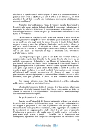 48 
citazione o la riproduzione di brani o di parti di opera e la loro comunicazione al 
pubblico sono liberi se effettuati per uso di critica o di discussione, nei limiti 
giustificati da tali fini e purché non costituiscano concorrenza all'utilizzazione 
economica dell'opera". 
Anche tale libera utilizzazione rischia di rimanere travolta da un'iniziativa 
legislativa che appare dettata dall'unica finalità di proteggere e rimpinguare il 
portafoglio dei soliti noti dell'editoria di un tempo, ovvero, nella più parte dei casi, 
di quei soggetti ai quali l'attuale disciplina già accorda centinaia di milioni di euro 
l'anno di provvidenze. 
La delicatezza e complessità della questione impone di esser chiari per 
evitare ogni equivoco che potrebbe avere per effetto quello di acuire una dialettica 
ed un confronto che, negli anni, ha spesso trasceso il limite dell'accettabile: 
nessuno propone o suggerisce di lasciare l'editoria - specie online - alla mercé 
dell'altrui cannibalizzazione o di disapplicare in Rete i principi alla base della 
legge sul diritto d'autore. Ma neppure può ipotizzarsi - come per contro accade 
con il DDL Butti - di riscrivere ex lege le dinamiche della circolazione 
dell'informazione online. 
La principale ragione per la quale il DDL Butti non convince, tuttavia, è 
rappresentata proprio dalla filosofia che lo anima, filosofia che muove da un 
radicale ripensamento dell'equilibrio tra libertà di informazione e diritti 
patrimoniali dell'autore o, meglio, ormai, dell'editore. I firmatari del disegno di 
legge propongono infatti di posizionare l'asticella di tale equilibrio tutta spostata 
dalla parte degli editori ai quali, ultimi, toccherebbe la scelta di decidere se, 
quanto, a quali condizioni e con quali modalità l'informazione possa circolare. 
All'indomani dell'eventuale approvazione del disegno di legge, pertanto, 
potremmo ritrovarci tutti più poveri in termini di libertà ad essere informati ed ad 
informare, solo per garantire, a pochi, di non diventare meno ricchi. 
Non è questa - almeno a mio avviso - la posizione di equilibrio tratteggiata 
dal legislatore con la legge sul diritto d'autore. 
Libertà di informazione, diritto di cronaca e di critica, assieme alla ricerca, 
l'educazione ed ad altri interessi, infatti, dovrebbero rappresentare un limite - o 
almeno un elemento di contemperamento - effettivo ai diritti patrimoniali degli 
editori anche nel contesto digitale. 
Sin qui, le questioni di principio. 
Quanto, poi, all'attuabilità del disegno tratteggiato nella recente iniziativa 
legislativa, non mi sembra difficile rendersi conto - e sorprende che la circostanza 
sia sfuggita ai proponenti - che l'idea di pretendere che chiunque, prima di 
utilizzare anche un singolo stralcio di articolo, debba raggiungere un accordo con 
le associazioni più rappresentative degli editori è a dir poco inverosimile. 
L'ostinazione a perseguire tale strada, sotto il profilo pratico - ed anche a 
prescindere dagli aspetti economici - finirebbe con il determinare due 
conseguenze, egualmente non auspicabili: imbriglierebbe la circolazione delle 
 