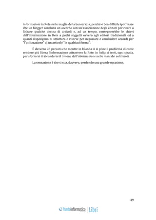 49 
informazioni in Rete nelle maglie della burocrazia, perché è ben difficile ipotizzare 
che un blogger concluda un accordo con un'associazione degli editori per citare o 
linkare qualche decina di articoli e, ad un tempo, consegnerebbe le chiavi 
dell'informazione in Rete a pochi soggetti ovvero agli editori tradizionali ed a 
quanti dispongono di struttura e risorse per negoziare e concludere accordi per 
"l'utilizzazione" di un articolo "in qualsiasi forma". 
È davvero un peccato che mentre in Islanda ci si pone il problema di come 
rendere più libera l'informazione attraverso la Rete, in Italia si tenti, ogni strada, 
per sforzarsi di ricondurre il timone dell'informazione nelle mani dei soliti noti. 
La sensazione è che si stia, davvero, perdendo una grande occasione. 
 