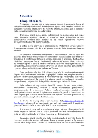 50 
Novembre 
Hadopi all’italiana. 
A novembre, mentre non si sono ancora placate le polemiche legate al 
tentativo di imbrigliare l’attività delle web tv in legacci tanto stretti da rischiare di 
soffocare l’universo informativo che vi ruota attorno, l’Autorità per le Garanzie 
nelle comunicazioni torna a far parlare di se. 
Trapelano, infatti, alcune prime indiscrezioni che prenderanno poi corpo 
nelle settimane seguenti, relative al lancio da parte dell’AGCOM di una 
consultazione pubblica sullo schema di un nuovo regolamento relativo 
all’enforcement dei diritti d’autore in Rete. 
Si tratta, ancora una volta, di un’iniziativa che l’Autorità di Corrado Calabrò 
è costretta ad assumere in forza di quanto disposto dallo sciagurato Decreto 
Romani. 
Lo schema di regolamento rappresenta, probabilmente, uno dei segni più 
evidenti della deriva della politica dell'innovazione italiana verso una direzione 
che rischia di trasformare il Paese in un’isola analogica in un mondo digitale. Una 
disciplina complessa e delicata quale quella del diritto d'autore, infatti, si ritrova 
ad essere integrata all'esito di un mini-confronto all'interno delle segrete stanze di 
un'Autorità Amministrativa anziché attraverso un ampio dibattito parlamentare 
come accaduto, negli ultimi mesi, nel resto d'Europa. 
Questioni legate alla libertà di informazione, alla circolazione dei contenuti 
digitali ed all'enforcement dei diritti di proprietà intellettuale, vengono ridotte a 
poco più che tecnicismi, ipotizzando di voler risolvere ogni controversia in materia 
attraverso procedimenti da esaurirsi in cinque giorni, privando così, pressoché 
integralmente, i responsabili della pubblicazione di ogni diritto alla difesa. 
Nello schema di regolamento l’AGCOM muove da una macro-analisi, 
ampiamente condivisibile, secondo la quale occorrerebbe preoccuparsi, 
congiuntamente, di promuovere l’offerta legale di contenuti digitali e di 
predisporre eventuali misure di enforcement, misure che, peraltro dovrebbero, in 
linea di principio, tradursi nella rimozione selettiva del contenuto pubblicato in 
presunta violazione degli altrui diritti d’autore. 
Si tratta di un’importante rivisitazione dell’originario schema di 
Regolamento, sintomo di un “pentimento operoso” e di una capacità di ascolto da 
parte dell’Autorità delle istanze della Rete di cui le va dato atto. 
A scorrere il testo del provvedimento sorge, tuttavia, il sospetto che il 
nuovo approccio riservato dall’AGCOM al problema, resti sostanzialmente teorico 
e sia, nei fatti, tradito dalle previsioni contenute nel Regolamento. 
L’Autorità, infatti, prende atto della circostanza che il mercato legale di 
contenuti audiovisivi online, nel nostro Paese, è ancora povero e fortemente 
frenato da alcune pratiche commerciali restrittive delle dinamiche di circolazione 
 