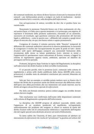 51 
dei contenuti medesimi, ma ritiene di dover lasciare al mercato la rimozione di tali 
ostacoli – pur dichiarandosi pronta a svolgere un ruolo di mediazione - mentre 
adotta iniziative forti e concrete, sulla disciplina dell’enforcement. 
Con un’espressione di sintesi, verrebbe da dire che si predica bene ma 
razzola male. 
Nonostante le premesse l’Autorità finisce con il fare esattamente ciò che, 
nel nostro Paese, si è fatto sino a questo momento: ci si preoccupa, con urgenza, di 
reprimere il fenomeno della pirateria audiovisiva, rinviando ad un momento, 
successivo ed eventuale, ogni questione connessa alla promozione del mercato 
legale o, addirittura – come in questo caso – affidando tale compito a quegli stessi 
player di mercato che, sin qui, non hanno voluto o saputo promuoverlo. 
L’esigenza di rivedere il sistema perverso delle “finestre” temporali di 
diffusione dei contenuti audiovisivi attraverso le diverse piattaforme, la necessità 
di scongiurare il rischio che l’accaparramento da parte di pochi di tutti i diritti 
d’autore sulle opere dell’ingegno comporti una sostanziale limitazione della 
circolazione delle stesse su talune piattaforme [n.d.r. internet in testa] e 
l’opportunità di sperimentare nuovi meccanismi di licenza, restano, a leggere lo 
schema di regolamento appena varato, ambizioni, speranze ed obiettivi da 
perseguire nel breve periodo. 
Frattanto, dal giorno dopo l’entrata in vigore del Regolamento, la disciplina 
sull’enforcement dei diritti d’autore in Rete verrebbe rivoluzionata. 
E’ un peccato perché, viste le premesse [n.d.r. contenute nello schema di 
regolamento e prima nello studio pubblicato dalla stessa AGCOM nella scorsa 
primavera] ci sarebbe stato da attendersi conclusioni più coerenti, bilanciate ed 
innovative. 
Solo per fare un esempio, si sarebbe potuto mettere nero su bianco che il 
titolare dei diritti che in possesso anche dei diritti necessari alla diffusione online 
dell’opera non abbia provveduto alla sua immissione nel canale internet, non ha 
diritto ad esigere alcuna forma speciale di enforcement. 
Per dirla con formula sintetica: poteva andare peggio ma avrebbe dovuto 
andare davvero meglio. 
Tale conclusione esce confermata dall’esame delle disposizioni contenute 
nello schema di Regolamento a proposito dell’enforcement. 
La disciplina che AGCOM propone di adottare nasconde, infatti, sotto 
l’apparenza di un carattere ponderato ed equilibrato, un’inquietante 
sottovalutazione dei problemi che vengono in rilievo in materia di tutela del 
diritto d’autore nelle reti di comunicazione elettronica e soprattutto dell’impatto 
che tali regole speciali sono destinate ad avere sul nostro Ordinamento. 
Va detto subito che l’Autorità, di fatto, pare intenzionata ad adottare un 
meccanismo di enforcement che rischia di “privatizzare” la giustizia nel settore del 
 