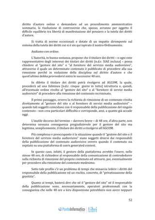 52 
diritto d’autore online e demandare ad un procedimento amministrativo 
sommario, la risoluzione di controversie che, spesso, avranno per oggetto il 
difficile equilibrio tra libertà di manifestazione del pensiero e la tutela dei diritti 
d’autore. 
Si tratta di norme eccezionali e dotate di un impatto dirompente sul 
sistema della tutela dei diritti cui si è sin qui ispirato il nostro Ordinamento. 
Andiamo con ordine. 
L’Autorità, in buona sostanza, propone che il titolare dei diritti – o ogni ente 
rappresentativo degli interessi dei titolari dei diritti [n.d.r. SIAE inclusa] – possa 
chiedere al “gestore del sito” o “al fornitore del servizio media audiovisivo”, 
attraverso il quale un determinato contenuto è pubblicato di procedere alla sua 
rimozione perché in violazione della disciplina sul diritto d’autore e che 
quest’ultimo debba provvedervi entro le successive 48 ore. 
In difetto il titolare dei diritti potrà rivolgersi ad AGCOM, la quale, 
procederà ad una fulminea [n.d.r. cinque giorni in tutto] istruttoria e, quindi, 
all’eventuale ordine rivolto al “gestore del sito” o al “fornitore di servizi media 
audiovisivi” di procedere alla rimozione del contenuto incriminato. 
Il primo passaggio, ovvero la richiesta di rimozione di un contenuto rivolta 
direttamente al “gestore del sito o al fornitore di servizi media audiovisivi” – 
quando tali soggetti coincidano con il responsabile della pubblicazione del singolo 
contenuto - non crea particolari difficoltà e corrisponde, anzi, a quanto già accade 
oggi. 
L’inutile decorso del termine – davvero breve – di 48 ore, d’altra parte, non 
determina nessuna conseguenza pregiudizievole per il gestore del sito ma 
legittima, semplicemente, il titolare dei diritti a rivolgersi all’AGCOM. 
Più complessa e preoccupante è la situazione quando il “gestore del sito o il 
fornitore del servizio media audiovisivo” siano soggetti diversi dai responsabili 
della pubblicazione del contenuto audiovisivo ovvero quando il contenuto sia 
ospitato su una piattaforma di users generated content. 
In questo caso, infatti, il gestore della piattaforma avrebbe l’onere, nelle 
stesse 48 ore, di richiedere al responsabile della comunicazione di controdedurre 
sulla richiesta di rimozione del proprio contenuto ed attivarsi, poi, eventualmente 
per procedere alla rimozione del contenuto medesimo. 
Sotto tale profilo c’è un problema di tempi che minaccia ledere i diritti del 
responsabile della pubblicazione ed un rischio, concreto, di “privatizzazione della 
giustizia”. 
Quanto ai tempi, basterà dire che né il “gestore del sito” né il responsabile 
della pubblicazione sono, necessariamente, operatori professionali con la 
conseguenza che nelle 48 ore a loro disposizione potrebbero non avere neppure 
 