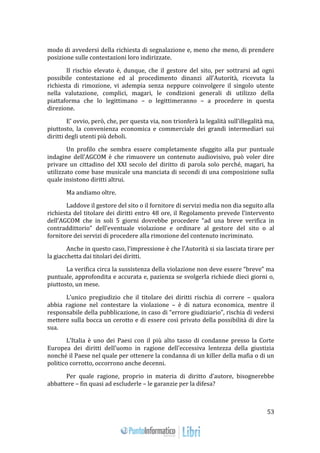 53 
modo di avvedersi della richiesta di segnalazione e, meno che meno, di prendere 
posizione sulle contestazioni loro indirizzate. 
Il rischio elevato è, dunque, che il gestore del sito, per sottrarsi ad ogni 
possibile contestazione ed al procedimento dinanzi all’Autorità, ricevuta la 
richiesta di rimozione, vi adempia senza neppure coinvolgere il singolo utente 
nella valutazione, complici, magari, le condizioni generali di utilizzo della 
piattaforma che lo legittimano – o legittimeranno – a procedere in questa 
direzione. 
E’ ovvio, però, che, per questa via, non trionferà la legalità sull’illegalità ma, 
piuttosto, la convenienza economica e commerciale dei grandi intermediari sui 
diritti degli utenti più deboli. 
Un profilo che sembra essere completamente sfuggito alla pur puntuale 
indagine dell’AGCOM è che rimuovere un contenuto audiovisivo, può voler dire 
privare un cittadino del XXI secolo del diritto di parola solo perché, magari, ha 
utilizzato come base musicale una manciata di secondi di una composizione sulla 
quale insistono diritti altrui. 
Ma andiamo oltre. 
Laddove il gestore del sito o il fornitore di servizi media non dia seguito alla 
richiesta del titolare dei diritti entro 48 ore, il Regolamento prevede l’intervento 
dell’AGCOM che in soli 5 giorni dovrebbe procedere “ad una breve verifica in 
contraddittorio” dell’eventuale violazione e ordinare al gestore del sito o al 
fornitore dei servizi di procedere alla rimozione del contenuto incriminato. 
Anche in questo caso, l’impressione è che l’Autorità si sia lasciata tirare per 
la giacchetta dai titolari dei diritti. 
La verifica circa la sussistenza della violazione non deve essere “breve” ma 
puntuale, approfondita e accurata e, pazienza se svolgerla richiede dieci giorni o, 
piuttosto, un mese. 
L’unico pregiudizio che il titolare dei diritti rischia di correre – qualora 
abbia ragione nel contestare la violazione – è di natura economica, mentre il 
responsabile della pubblicazione, in caso di “errore giudiziario”, rischia di vedersi 
mettere sulla bocca un cerotto e di essere così privato della possibilità di dire la 
sua. 
L’Italia è uno dei Paesi con il più alto tasso di condanne presso la Corte 
Europea dei diritti dell’uomo in ragione dell’eccessiva lentezza della giustizia 
nonché il Paese nel quale per ottenere la condanna di un killer della mafia o di un 
politico corrotto, occorrono anche decenni. 
Per quale ragione, proprio in materia di diritto d’autore, bisognerebbe 
abbattere – fin quasi ad escluderle – le garanzie per la difesa? 
 