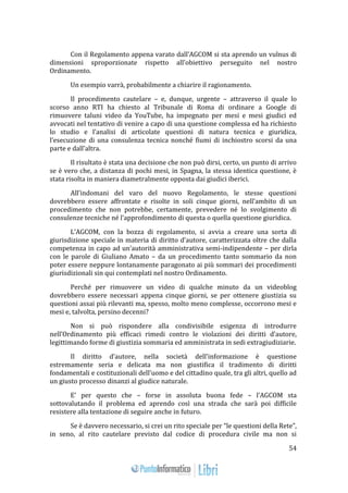 54 
Con il Regolamento appena varato dall’AGCOM si sta aprendo un vulnus di 
dimensioni sproporzionate rispetto all’obiettivo perseguito nel nostro 
Ordinamento. 
Un esempio varrà, probabilmente a chiarire il ragionamento. 
Il procedimento cautelare – e, dunque, urgente – attraverso il quale lo 
scorso anno RTI ha chiesto al Tribunale di Roma di ordinare a Google di 
rimuovere taluni video da YouTube, ha impegnato per mesi e mesi giudici ed 
avvocati nel tentativo di venire a capo di una questione complessa ed ha richiesto 
lo studio e l’analisi di articolate questioni di natura tecnica e giuridica, 
l’esecuzione di una consulenza tecnica nonché fiumi di inchiostro scorsi da una 
parte e dall’altra. 
Il risultato è stata una decisione che non può dirsi, certo, un punto di arrivo 
se è vero che, a distanza di pochi mesi, in Spagna, la stessa identica questione, è 
stata risolta in maniera diametralmente opposta dai giudici iberici. 
All’indomani del varo del nuovo Regolamento, le stesse questioni 
dovrebbero essere affrontate e risolte in soli cinque giorni, nell’ambito di un 
procedimento che non potrebbe, certamente, prevedere né lo svolgimento di 
consulenze tecniche né l’approfondimento di questa o quella questione giuridica. 
L’AGCOM, con la bozza di regolamento, si avvia a creare una sorta di 
giurisdizione speciale in materia di diritto d’autore, caratterizzata oltre che dalla 
competenza in capo ad un’autorità amministrativa semi-indipendente – per dirla 
con le parole di Giuliano Amato – da un procedimento tanto sommario da non 
poter essere neppure lontanamente paragonato ai più sommari dei procedimenti 
giurisdizionali sin qui contemplati nel nostro Ordinamento. 
Perché per rimuovere un video di qualche minuto da un videoblog 
dovrebbero essere necessari appena cinque giorni, se per ottenere giustizia su 
questioni assai più rilevanti ma, spesso, molto meno complesse, occorrono mesi e 
mesi e, talvolta, persino decenni? 
Non si può rispondere alla condivisibile esigenza di introdurre 
nell’Ordinamento più efficaci rimedi contro le violazioni dei diritti d’autore, 
legittimando forme di giustizia sommaria ed amministrata in sedi extragiudiziarie. 
Il diritto d’autore, nella società dell’informazione è questione 
estremamente seria e delicata ma non giustifica il tradimento di diritti 
fondamentali e costituzionali dell’uomo e del cittadino quale, tra gli altri, quello ad 
un giusto processo dinanzi al giudice naturale. 
E’ per questo che – forse in assoluta buona fede – l’AGCOM sta 
sottovalutando il problema ed aprendo così una strada che sarà poi difficile 
resistere alla tentazione di seguire anche in futuro. 
Se è davvero necessario, si crei un rito speciale per “le questioni della Rete”, 
in seno, al rito cautelare previsto dal codice di procedura civile ma non si 
 
