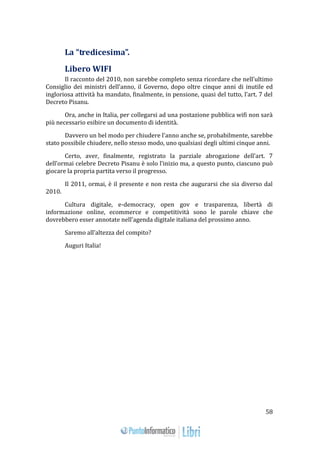58 
La “tredicesima”. 
Libero WIFI 
Il racconto del 2010, non sarebbe completo senza ricordare che nell’ultimo 
Consiglio dei ministri dell’anno, il Governo, dopo oltre cinque anni di inutile ed 
ingloriosa attività ha mandato, finalmente, in pensione, quasi del tutto, l’art. 7 del 
Decreto Pisanu. 
Ora, anche in Italia, per collegarsi ad una postazione pubblica wifi non sarà 
più necessario esibire un documento di identità. 
Davvero un bel modo per chiudere l’anno anche se, probabilmente, sarebbe 
stato possibile chiudere, nello stesso modo, uno qualsiasi degli ultimi cinque anni. 
Certo, aver, finalmente, registrato la parziale abrogazione dell’art. 7 
dell’ormai celebre Decreto Pisanu è solo l’inizio ma, a questo punto, ciascuno può 
giocare la propria partita verso il progresso. 
Il 2011, ormai, è il presente e non resta che augurarsi che sia diverso dal 
2010. 
Cultura digitale, e-democracy, open gov e trasparenza, libertà di 
informazione online, ecommerce e competitività sono le parole chiave che 
dovrebbero esser annotate nell’agenda digitale italiana del prossimo anno. 
Saremo all’altezza del compito? 
Auguri Italia! 
 
